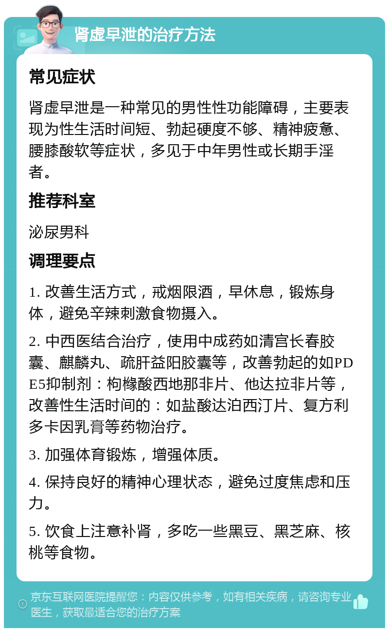 肾虚早泄的治疗方法 常见症状 肾虚早泄是一种常见的男性性功能障碍，主要表现为性生活时间短、勃起硬度不够、精神疲惫、腰膝酸软等症状，多见于中年男性或长期手淫者。 推荐科室 泌尿男科 调理要点 1. 改善生活方式，戒烟限酒，早休息，锻炼身体，避免辛辣刺激食物摄入。 2. 中西医结合治疗，使用中成药如清宫长春胶囊、麒麟丸、疏肝益阳胶囊等，改善勃起的如PDE5抑制剂：枸橼酸西地那非片、他达拉非片等，改善性生活时间的：如盐酸达泊西汀片、复方利多卡因乳膏等药物治疗。 3. 加强体育锻炼，增强体质。 4. 保持良好的精神心理状态，避免过度焦虑和压力。 5. 饮食上注意补肾，多吃一些黑豆、黑芝麻、核桃等食物。