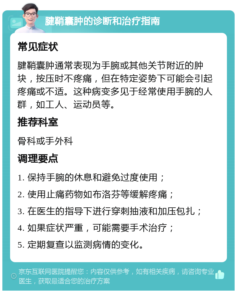 腱鞘囊肿的诊断和治疗指南 常见症状 腱鞘囊肿通常表现为手腕或其他关节附近的肿块，按压时不疼痛，但在特定姿势下可能会引起疼痛或不适。这种病变多见于经常使用手腕的人群，如工人、运动员等。 推荐科室 骨科或手外科 调理要点 1. 保持手腕的休息和避免过度使用； 2. 使用止痛药物如布洛芬等缓解疼痛； 3. 在医生的指导下进行穿刺抽液和加压包扎； 4. 如果症状严重，可能需要手术治疗； 5. 定期复查以监测病情的变化。