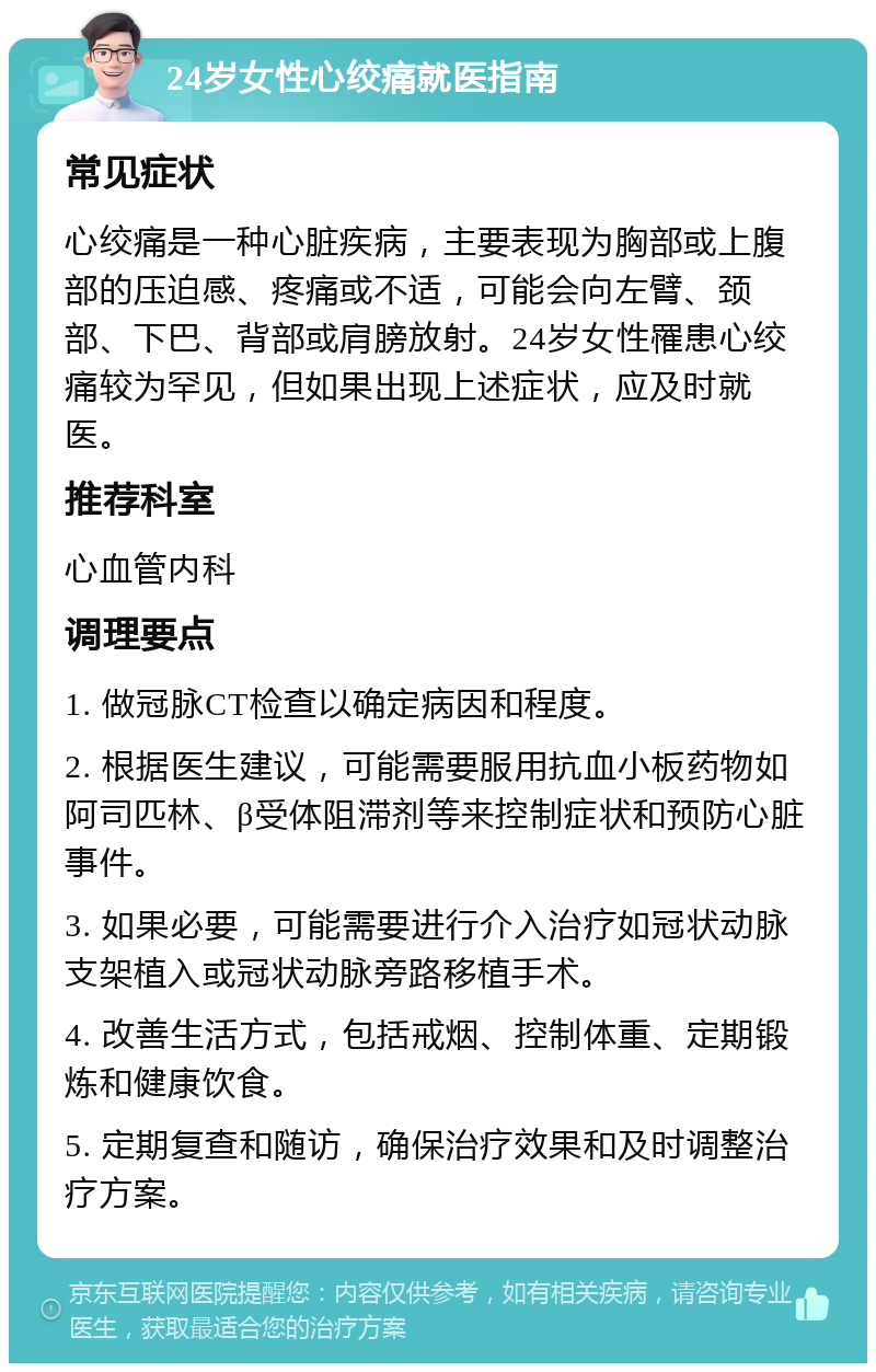 24岁女性心绞痛就医指南 常见症状 心绞痛是一种心脏疾病，主要表现为胸部或上腹部的压迫感、疼痛或不适，可能会向左臂、颈部、下巴、背部或肩膀放射。24岁女性罹患心绞痛较为罕见，但如果出现上述症状，应及时就医。 推荐科室 心血管内科 调理要点 1. 做冠脉CT检查以确定病因和程度。 2. 根据医生建议，可能需要服用抗血小板药物如阿司匹林、β受体阻滞剂等来控制症状和预防心脏事件。 3. 如果必要，可能需要进行介入治疗如冠状动脉支架植入或冠状动脉旁路移植手术。 4. 改善生活方式，包括戒烟、控制体重、定期锻炼和健康饮食。 5. 定期复查和随访，确保治疗效果和及时调整治疗方案。