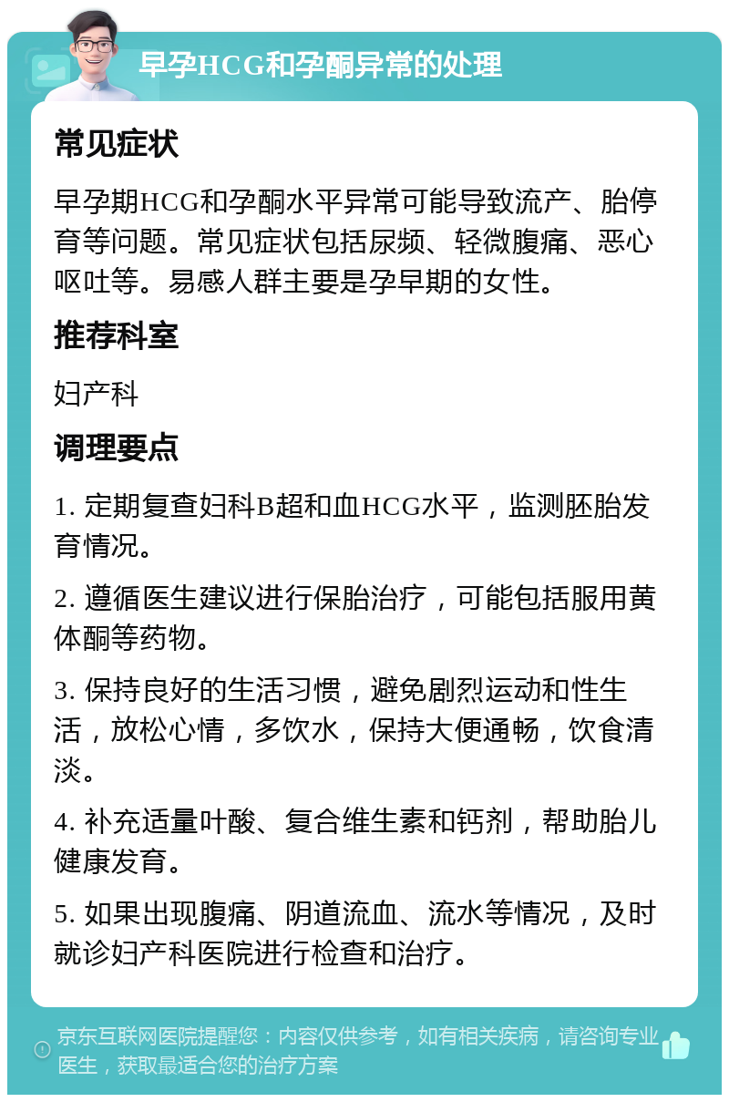 早孕HCG和孕酮异常的处理 常见症状 早孕期HCG和孕酮水平异常可能导致流产、胎停育等问题。常见症状包括尿频、轻微腹痛、恶心呕吐等。易感人群主要是孕早期的女性。 推荐科室 妇产科 调理要点 1. 定期复查妇科B超和血HCG水平，监测胚胎发育情况。 2. 遵循医生建议进行保胎治疗，可能包括服用黄体酮等药物。 3. 保持良好的生活习惯，避免剧烈运动和性生活，放松心情，多饮水，保持大便通畅，饮食清淡。 4. 补充适量叶酸、复合维生素和钙剂，帮助胎儿健康发育。 5. 如果出现腹痛、阴道流血、流水等情况，及时就诊妇产科医院进行检查和治疗。