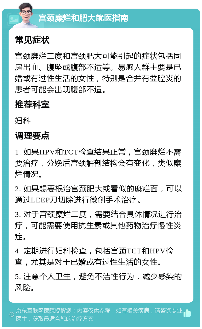 宫颈糜烂和肥大就医指南 常见症状 宫颈糜烂二度和宫颈肥大可能引起的症状包括同房出血、腹坠或腹部不适等。易感人群主要是已婚或有过性生活的女性，特别是合并有盆腔炎的患者可能会出现腹部不适。 推荐科室 妇科 调理要点 1. 如果HPV和TCT检查结果正常，宫颈糜烂不需要治疗，分娩后宫颈解剖结构会有变化，类似糜烂情况。 2. 如果想要根治宫颈肥大或看似的糜烂面，可以通过LEEP刀切除进行微创手术治疗。 3. 对于宫颈糜烂二度，需要结合具体情况进行治疗，可能需要使用抗生素或其他药物治疗慢性炎症。 4. 定期进行妇科检查，包括宫颈TCT和HPV检查，尤其是对于已婚或有过性生活的女性。 5. 注意个人卫生，避免不洁性行为，减少感染的风险。