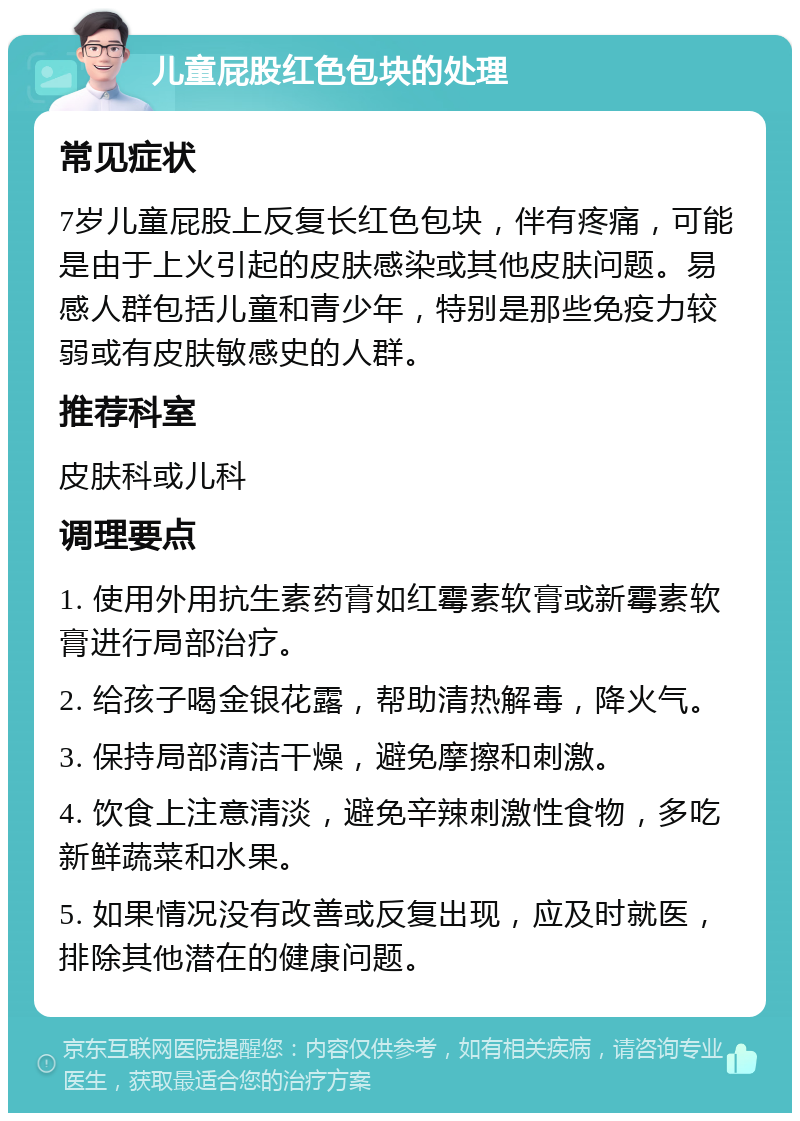 儿童屁股红色包块的处理 常见症状 7岁儿童屁股上反复长红色包块，伴有疼痛，可能是由于上火引起的皮肤感染或其他皮肤问题。易感人群包括儿童和青少年，特别是那些免疫力较弱或有皮肤敏感史的人群。 推荐科室 皮肤科或儿科 调理要点 1. 使用外用抗生素药膏如红霉素软膏或新霉素软膏进行局部治疗。 2. 给孩子喝金银花露，帮助清热解毒，降火气。 3. 保持局部清洁干燥，避免摩擦和刺激。 4. 饮食上注意清淡，避免辛辣刺激性食物，多吃新鲜蔬菜和水果。 5. 如果情况没有改善或反复出现，应及时就医，排除其他潜在的健康问题。