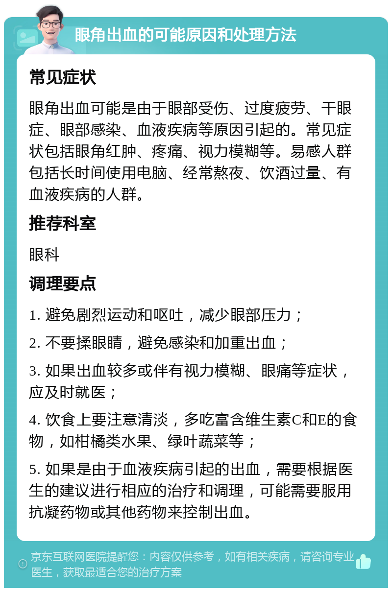 眼角出血的可能原因和处理方法 常见症状 眼角出血可能是由于眼部受伤、过度疲劳、干眼症、眼部感染、血液疾病等原因引起的。常见症状包括眼角红肿、疼痛、视力模糊等。易感人群包括长时间使用电脑、经常熬夜、饮酒过量、有血液疾病的人群。 推荐科室 眼科 调理要点 1. 避免剧烈运动和呕吐，减少眼部压力； 2. 不要揉眼睛，避免感染和加重出血； 3. 如果出血较多或伴有视力模糊、眼痛等症状，应及时就医； 4. 饮食上要注意清淡，多吃富含维生素C和E的食物，如柑橘类水果、绿叶蔬菜等； 5. 如果是由于血液疾病引起的出血，需要根据医生的建议进行相应的治疗和调理，可能需要服用抗凝药物或其他药物来控制出血。