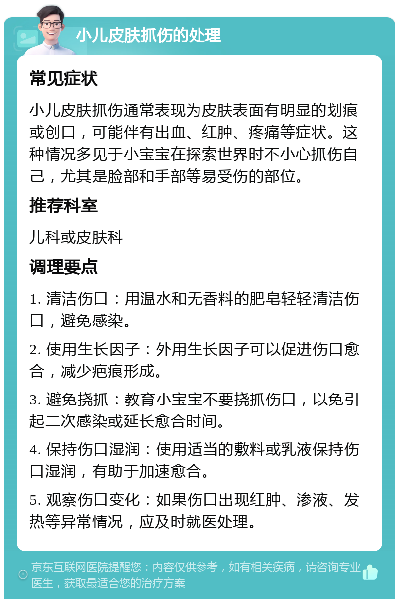 小儿皮肤抓伤的处理 常见症状 小儿皮肤抓伤通常表现为皮肤表面有明显的划痕或创口，可能伴有出血、红肿、疼痛等症状。这种情况多见于小宝宝在探索世界时不小心抓伤自己，尤其是脸部和手部等易受伤的部位。 推荐科室 儿科或皮肤科 调理要点 1. 清洁伤口：用温水和无香料的肥皂轻轻清洁伤口，避免感染。 2. 使用生长因子：外用生长因子可以促进伤口愈合，减少疤痕形成。 3. 避免挠抓：教育小宝宝不要挠抓伤口，以免引起二次感染或延长愈合时间。 4. 保持伤口湿润：使用适当的敷料或乳液保持伤口湿润，有助于加速愈合。 5. 观察伤口变化：如果伤口出现红肿、渗液、发热等异常情况，应及时就医处理。