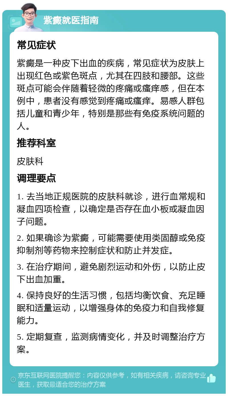 紫癜就医指南 常见症状 紫癜是一种皮下出血的疾病，常见症状为皮肤上出现红色或紫色斑点，尤其在四肢和腰部。这些斑点可能会伴随着轻微的疼痛或瘙痒感，但在本例中，患者没有感觉到疼痛或瘙痒。易感人群包括儿童和青少年，特别是那些有免疫系统问题的人。 推荐科室 皮肤科 调理要点 1. 去当地正规医院的皮肤科就诊，进行血常规和凝血四项检查，以确定是否存在血小板或凝血因子问题。 2. 如果确诊为紫癜，可能需要使用类固醇或免疫抑制剂等药物来控制症状和防止并发症。 3. 在治疗期间，避免剧烈运动和外伤，以防止皮下出血加重。 4. 保持良好的生活习惯，包括均衡饮食、充足睡眠和适量运动，以增强身体的免疫力和自我修复能力。 5. 定期复查，监测病情变化，并及时调整治疗方案。