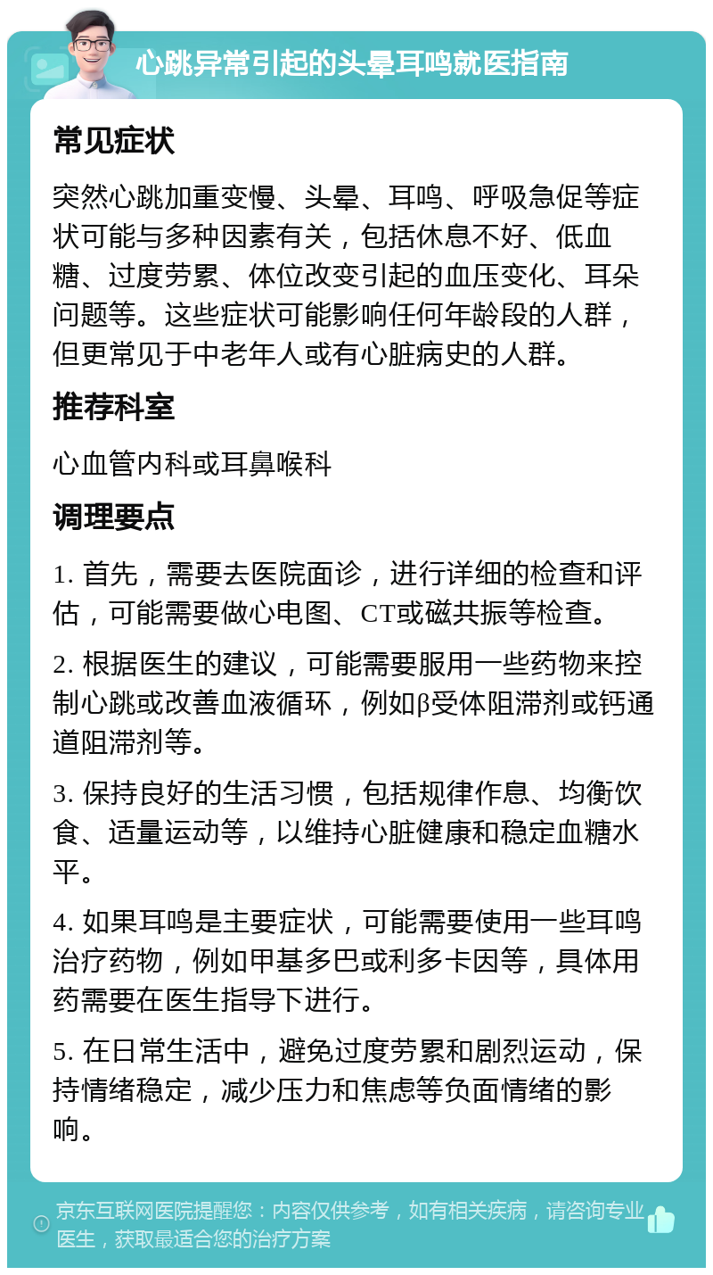 心跳异常引起的头晕耳鸣就医指南 常见症状 突然心跳加重变慢、头晕、耳鸣、呼吸急促等症状可能与多种因素有关，包括休息不好、低血糖、过度劳累、体位改变引起的血压变化、耳朵问题等。这些症状可能影响任何年龄段的人群，但更常见于中老年人或有心脏病史的人群。 推荐科室 心血管内科或耳鼻喉科 调理要点 1. 首先，需要去医院面诊，进行详细的检查和评估，可能需要做心电图、CT或磁共振等检查。 2. 根据医生的建议，可能需要服用一些药物来控制心跳或改善血液循环，例如β受体阻滞剂或钙通道阻滞剂等。 3. 保持良好的生活习惯，包括规律作息、均衡饮食、适量运动等，以维持心脏健康和稳定血糖水平。 4. 如果耳鸣是主要症状，可能需要使用一些耳鸣治疗药物，例如甲基多巴或利多卡因等，具体用药需要在医生指导下进行。 5. 在日常生活中，避免过度劳累和剧烈运动，保持情绪稳定，减少压力和焦虑等负面情绪的影响。