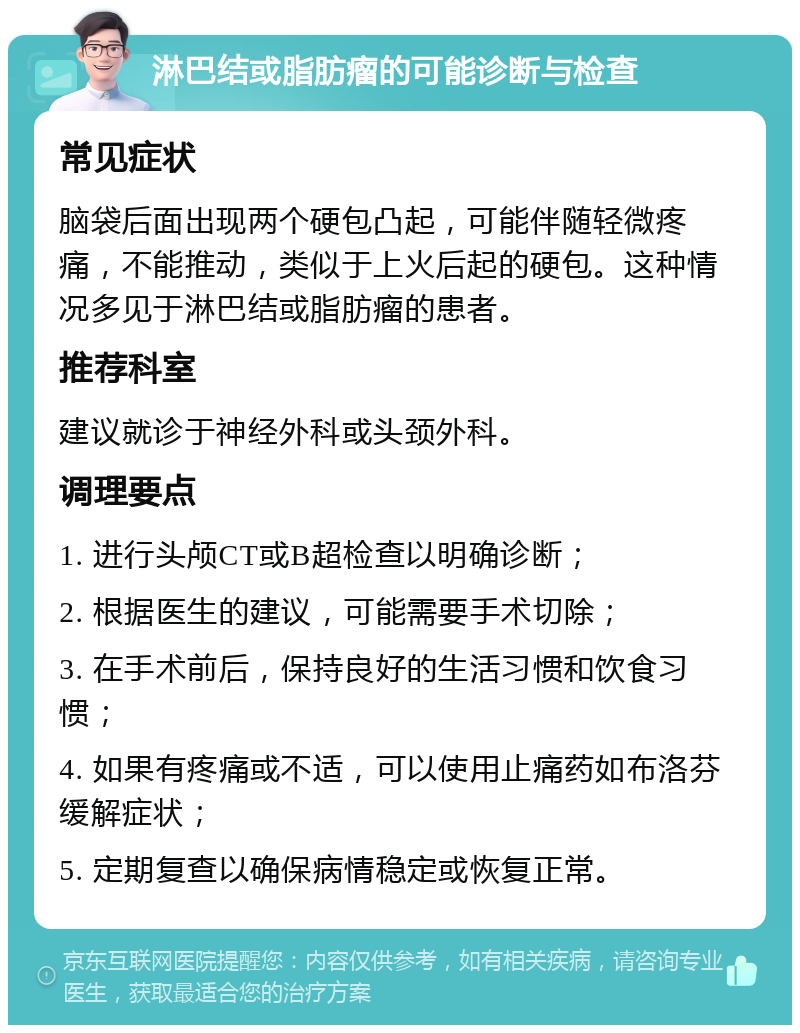 淋巴结或脂肪瘤的可能诊断与检查 常见症状 脑袋后面出现两个硬包凸起，可能伴随轻微疼痛，不能推动，类似于上火后起的硬包。这种情况多见于淋巴结或脂肪瘤的患者。 推荐科室 建议就诊于神经外科或头颈外科。 调理要点 1. 进行头颅CT或B超检查以明确诊断； 2. 根据医生的建议，可能需要手术切除； 3. 在手术前后，保持良好的生活习惯和饮食习惯； 4. 如果有疼痛或不适，可以使用止痛药如布洛芬缓解症状； 5. 定期复查以确保病情稳定或恢复正常。