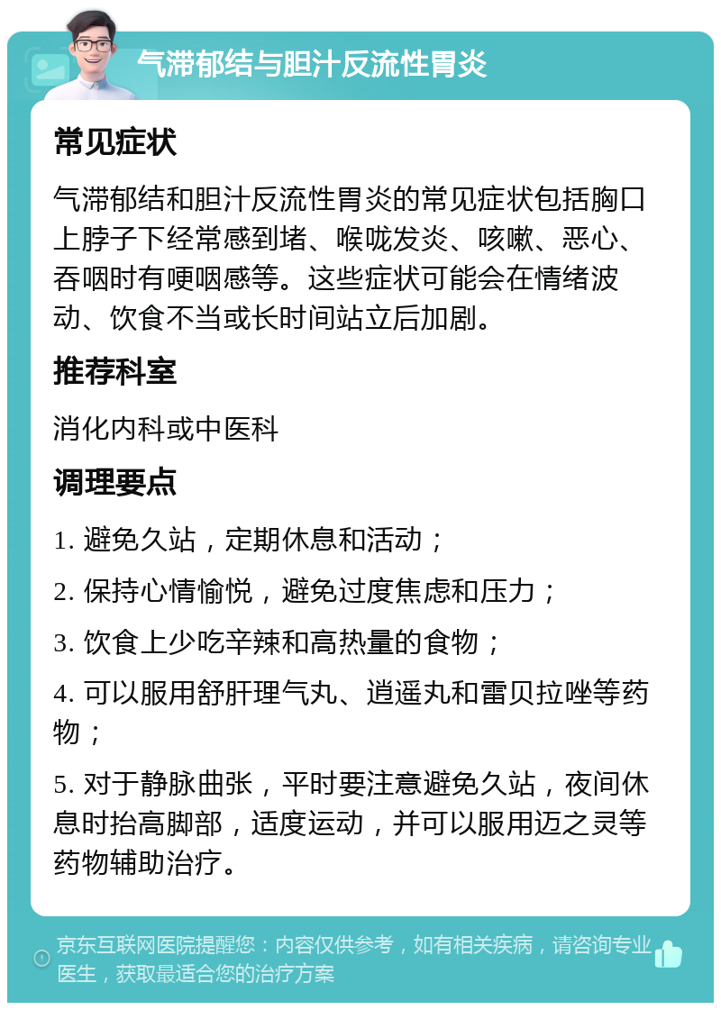 气滞郁结与胆汁反流性胃炎 常见症状 气滞郁结和胆汁反流性胃炎的常见症状包括胸口上脖子下经常感到堵、喉咙发炎、咳嗽、恶心、吞咽时有哽咽感等。这些症状可能会在情绪波动、饮食不当或长时间站立后加剧。 推荐科室 消化内科或中医科 调理要点 1. 避免久站，定期休息和活动； 2. 保持心情愉悦，避免过度焦虑和压力； 3. 饮食上少吃辛辣和高热量的食物； 4. 可以服用舒肝理气丸、逍遥丸和雷贝拉唑等药物； 5. 对于静脉曲张，平时要注意避免久站，夜间休息时抬高脚部，适度运动，并可以服用迈之灵等药物辅助治疗。