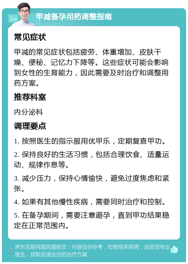 甲减备孕用药调整指南 常见症状 甲减的常见症状包括疲劳、体重增加、皮肤干燥、便秘、记忆力下降等。这些症状可能会影响到女性的生育能力，因此需要及时治疗和调整用药方案。 推荐科室 内分泌科 调理要点 1. 按照医生的指示服用优甲乐，定期复查甲功。 2. 保持良好的生活习惯，包括合理饮食、适量运动、规律作息等。 3. 减少压力，保持心情愉快，避免过度焦虑和紧张。 4. 如果有其他慢性疾病，需要同时治疗和控制。 5. 在备孕期间，需要注意避孕，直到甲功结果稳定在正常范围内。