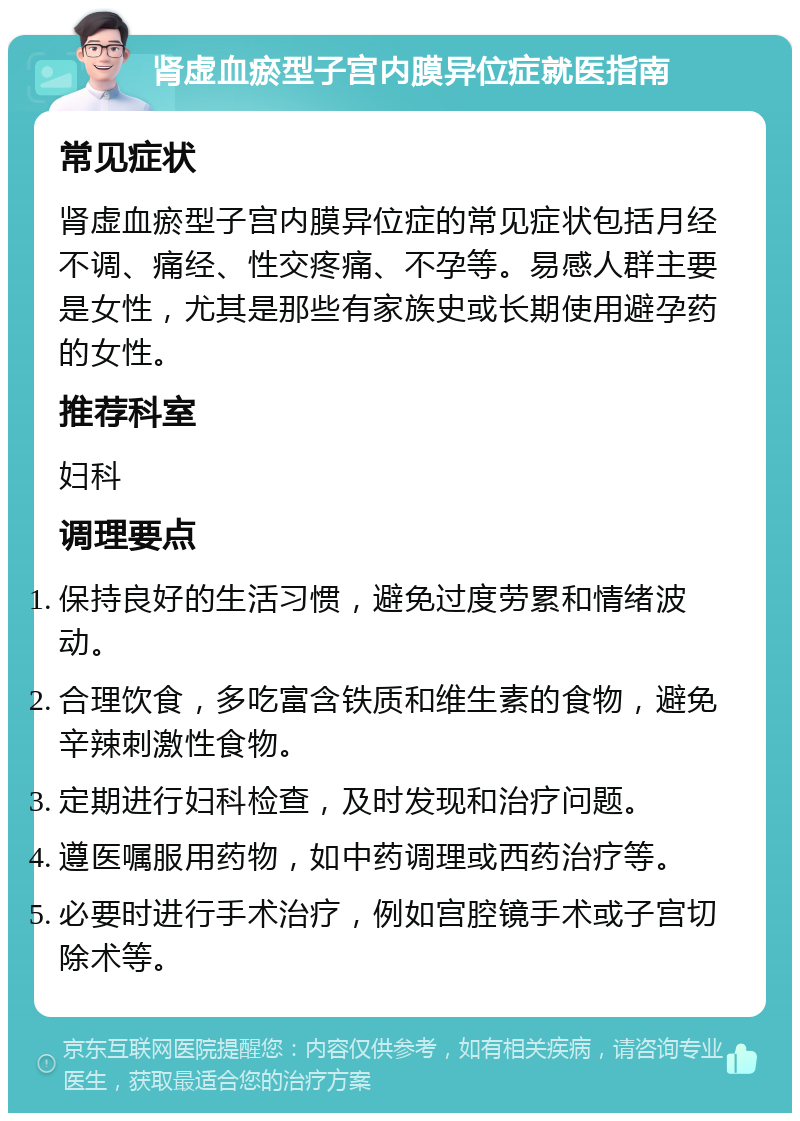 肾虚血瘀型子宫内膜异位症就医指南 常见症状 肾虚血瘀型子宫内膜异位症的常见症状包括月经不调、痛经、性交疼痛、不孕等。易感人群主要是女性，尤其是那些有家族史或长期使用避孕药的女性。 推荐科室 妇科 调理要点 保持良好的生活习惯，避免过度劳累和情绪波动。 合理饮食，多吃富含铁质和维生素的食物，避免辛辣刺激性食物。 定期进行妇科检查，及时发现和治疗问题。 遵医嘱服用药物，如中药调理或西药治疗等。 必要时进行手术治疗，例如宫腔镜手术或子宫切除术等。