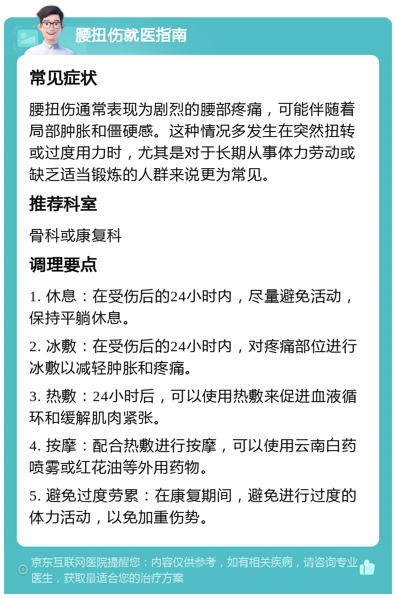 腰扭伤就医指南 常见症状 腰扭伤通常表现为剧烈的腰部疼痛，可能伴随着局部肿胀和僵硬感。这种情况多发生在突然扭转或过度用力时，尤其是对于长期从事体力劳动或缺乏适当锻炼的人群来说更为常见。 推荐科室 骨科或康复科 调理要点 1. 休息：在受伤后的24小时内，尽量避免活动，保持平躺休息。 2. 冰敷：在受伤后的24小时内，对疼痛部位进行冰敷以减轻肿胀和疼痛。 3. 热敷：24小时后，可以使用热敷来促进血液循环和缓解肌肉紧张。 4. 按摩：配合热敷进行按摩，可以使用云南白药喷雾或红花油等外用药物。 5. 避免过度劳累：在康复期间，避免进行过度的体力活动，以免加重伤势。