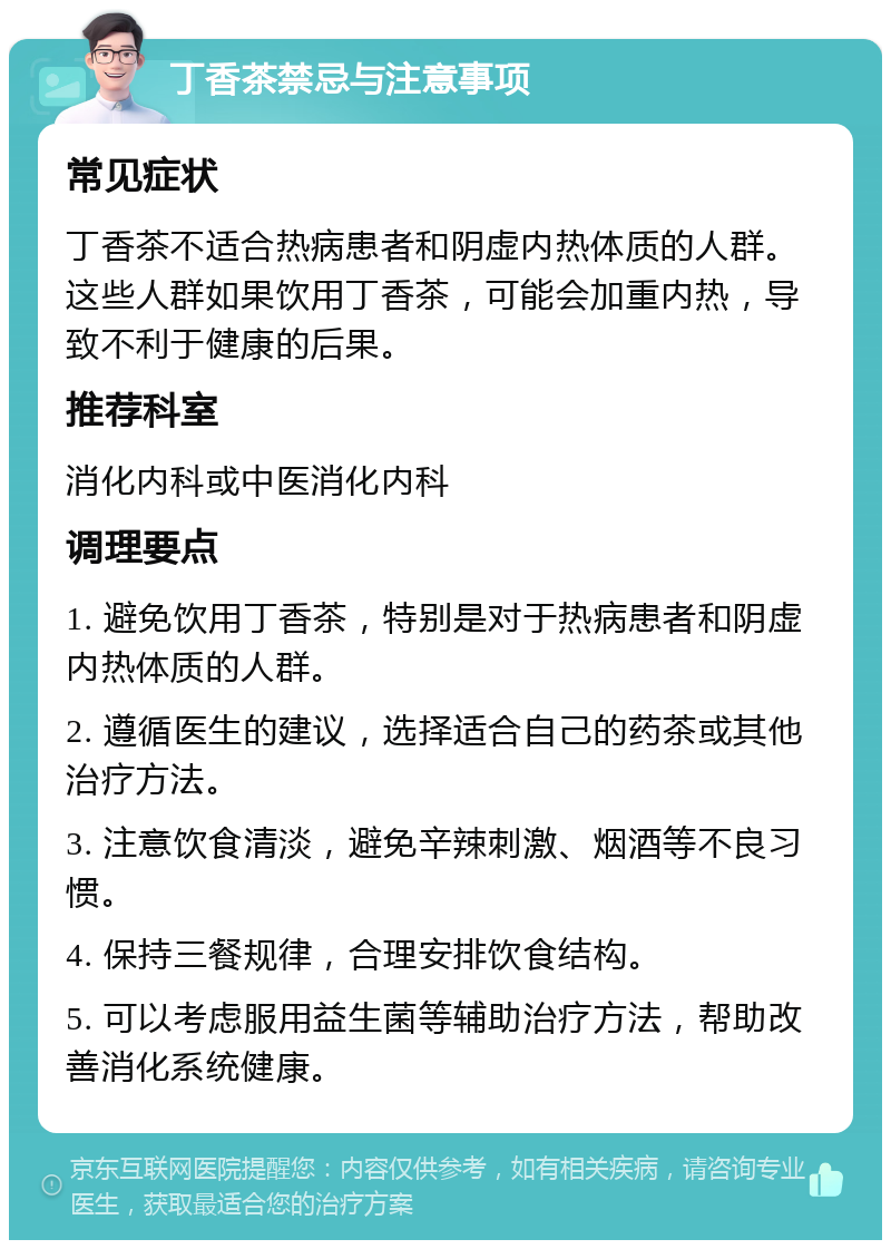 丁香茶禁忌与注意事项 常见症状 丁香茶不适合热病患者和阴虚内热体质的人群。这些人群如果饮用丁香茶，可能会加重内热，导致不利于健康的后果。 推荐科室 消化内科或中医消化内科 调理要点 1. 避免饮用丁香茶，特别是对于热病患者和阴虚内热体质的人群。 2. 遵循医生的建议，选择适合自己的药茶或其他治疗方法。 3. 注意饮食清淡，避免辛辣刺激、烟酒等不良习惯。 4. 保持三餐规律，合理安排饮食结构。 5. 可以考虑服用益生菌等辅助治疗方法，帮助改善消化系统健康。