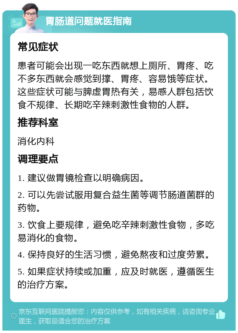 胃肠道问题就医指南 常见症状 患者可能会出现一吃东西就想上厕所、胃疼、吃不多东西就会感觉到撑、胃疼、容易饿等症状。这些症状可能与脾虚胃热有关，易感人群包括饮食不规律、长期吃辛辣刺激性食物的人群。 推荐科室 消化内科 调理要点 1. 建议做胃镜检查以明确病因。 2. 可以先尝试服用复合益生菌等调节肠道菌群的药物。 3. 饮食上要规律，避免吃辛辣刺激性食物，多吃易消化的食物。 4. 保持良好的生活习惯，避免熬夜和过度劳累。 5. 如果症状持续或加重，应及时就医，遵循医生的治疗方案。