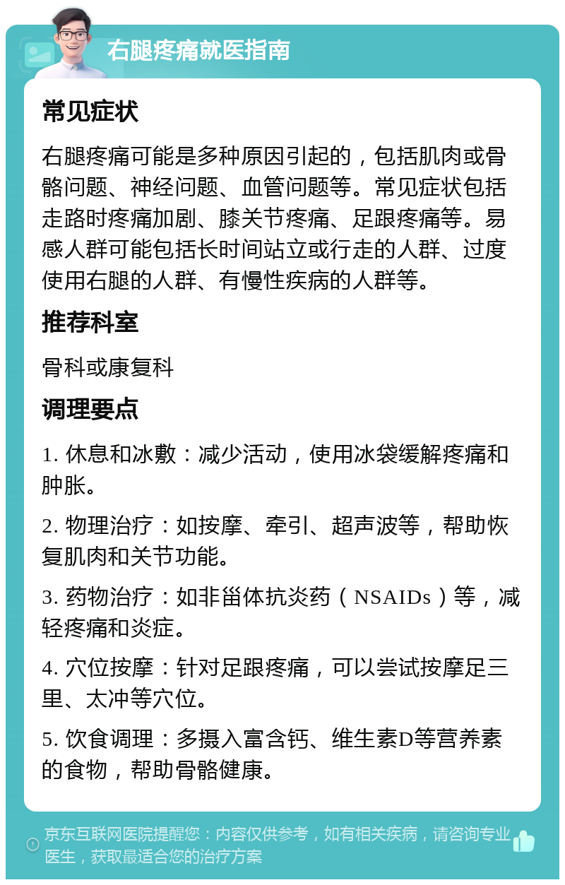 右腿疼痛就医指南 常见症状 右腿疼痛可能是多种原因引起的，包括肌肉或骨骼问题、神经问题、血管问题等。常见症状包括走路时疼痛加剧、膝关节疼痛、足跟疼痛等。易感人群可能包括长时间站立或行走的人群、过度使用右腿的人群、有慢性疾病的人群等。 推荐科室 骨科或康复科 调理要点 1. 休息和冰敷：减少活动，使用冰袋缓解疼痛和肿胀。 2. 物理治疗：如按摩、牵引、超声波等，帮助恢复肌肉和关节功能。 3. 药物治疗：如非甾体抗炎药（NSAIDs）等，减轻疼痛和炎症。 4. 穴位按摩：针对足跟疼痛，可以尝试按摩足三里、太冲等穴位。 5. 饮食调理：多摄入富含钙、维生素D等营养素的食物，帮助骨骼健康。