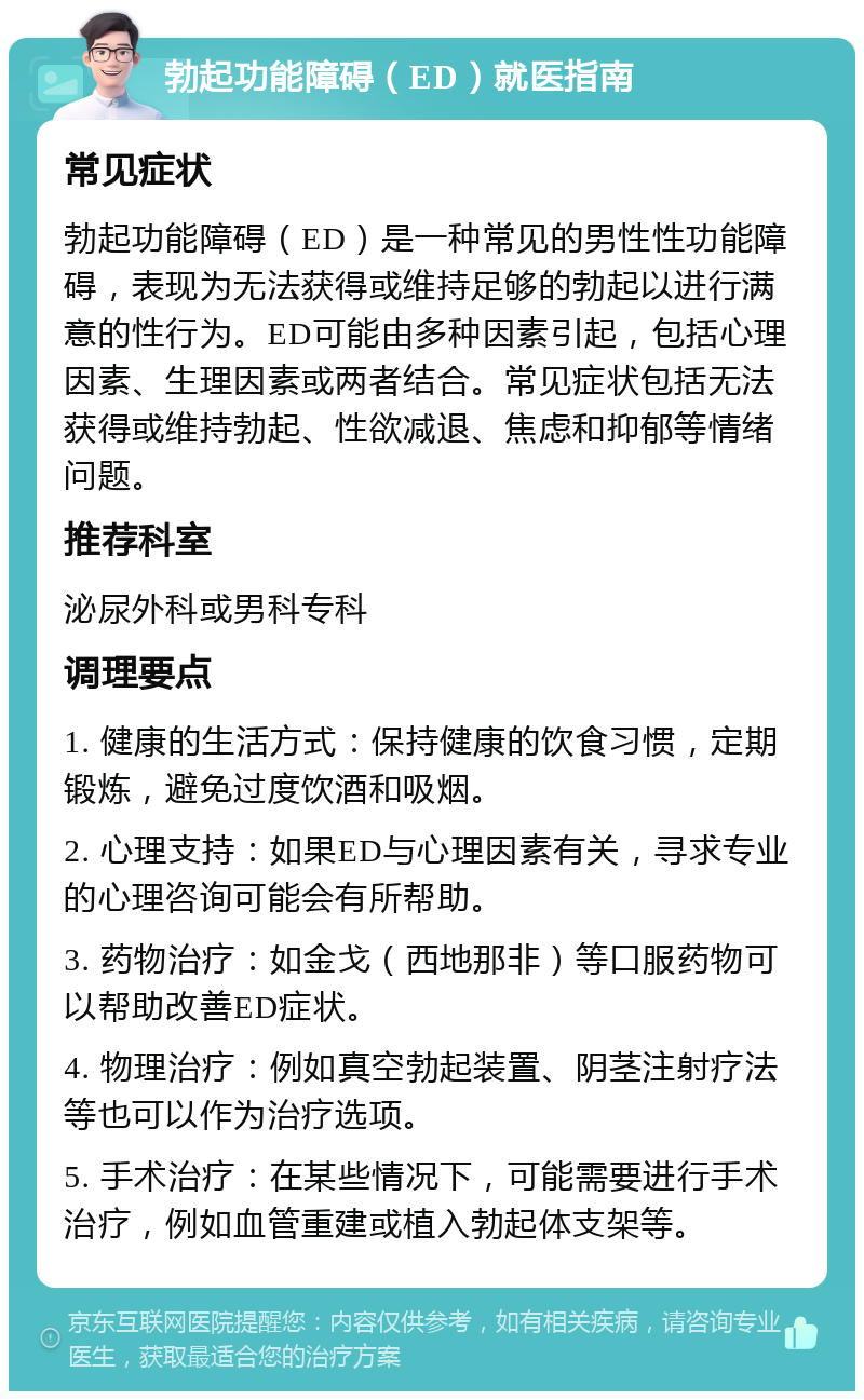 勃起功能障碍（ED）就医指南 常见症状 勃起功能障碍（ED）是一种常见的男性性功能障碍，表现为无法获得或维持足够的勃起以进行满意的性行为。ED可能由多种因素引起，包括心理因素、生理因素或两者结合。常见症状包括无法获得或维持勃起、性欲减退、焦虑和抑郁等情绪问题。 推荐科室 泌尿外科或男科专科 调理要点 1. 健康的生活方式：保持健康的饮食习惯，定期锻炼，避免过度饮酒和吸烟。 2. 心理支持：如果ED与心理因素有关，寻求专业的心理咨询可能会有所帮助。 3. 药物治疗：如金戈（西地那非）等口服药物可以帮助改善ED症状。 4. 物理治疗：例如真空勃起装置、阴茎注射疗法等也可以作为治疗选项。 5. 手术治疗：在某些情况下，可能需要进行手术治疗，例如血管重建或植入勃起体支架等。