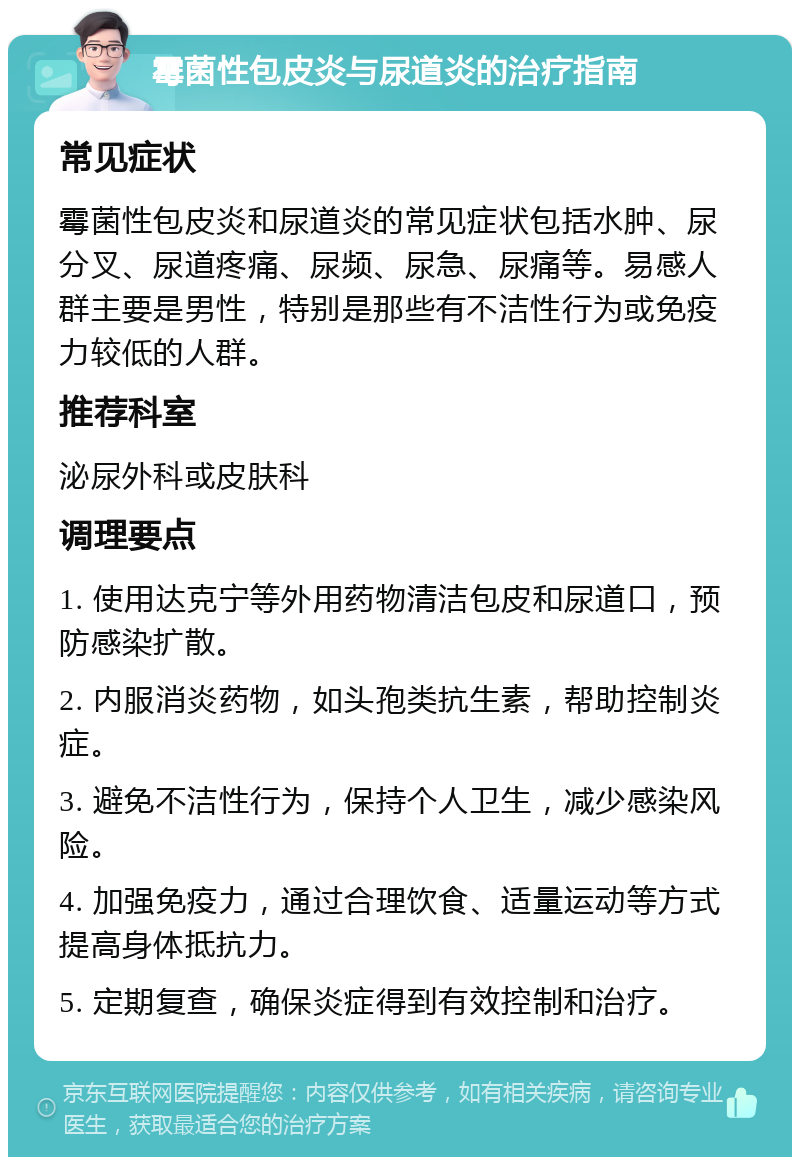 霉菌性包皮炎与尿道炎的治疗指南 常见症状 霉菌性包皮炎和尿道炎的常见症状包括水肿、尿分叉、尿道疼痛、尿频、尿急、尿痛等。易感人群主要是男性，特别是那些有不洁性行为或免疫力较低的人群。 推荐科室 泌尿外科或皮肤科 调理要点 1. 使用达克宁等外用药物清洁包皮和尿道口，预防感染扩散。 2. 内服消炎药物，如头孢类抗生素，帮助控制炎症。 3. 避免不洁性行为，保持个人卫生，减少感染风险。 4. 加强免疫力，通过合理饮食、适量运动等方式提高身体抵抗力。 5. 定期复查，确保炎症得到有效控制和治疗。