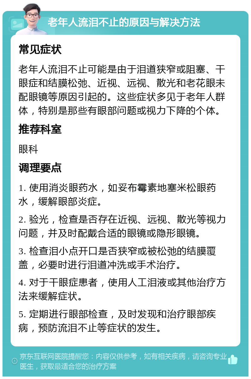 老年人流泪不止的原因与解决方法 常见症状 老年人流泪不止可能是由于泪道狭窄或阻塞、干眼症和结膜松弛、近视、远视、散光和老花眼未配眼镜等原因引起的。这些症状多见于老年人群体，特别是那些有眼部问题或视力下降的个体。 推荐科室 眼科 调理要点 1. 使用消炎眼药水，如妥布霉素地塞米松眼药水，缓解眼部炎症。 2. 验光，检查是否存在近视、远视、散光等视力问题，并及时配戴合适的眼镜或隐形眼镜。 3. 检查泪小点开口是否狭窄或被松弛的结膜覆盖，必要时进行泪道冲洗或手术治疗。 4. 对于干眼症患者，使用人工泪液或其他治疗方法来缓解症状。 5. 定期进行眼部检查，及时发现和治疗眼部疾病，预防流泪不止等症状的发生。