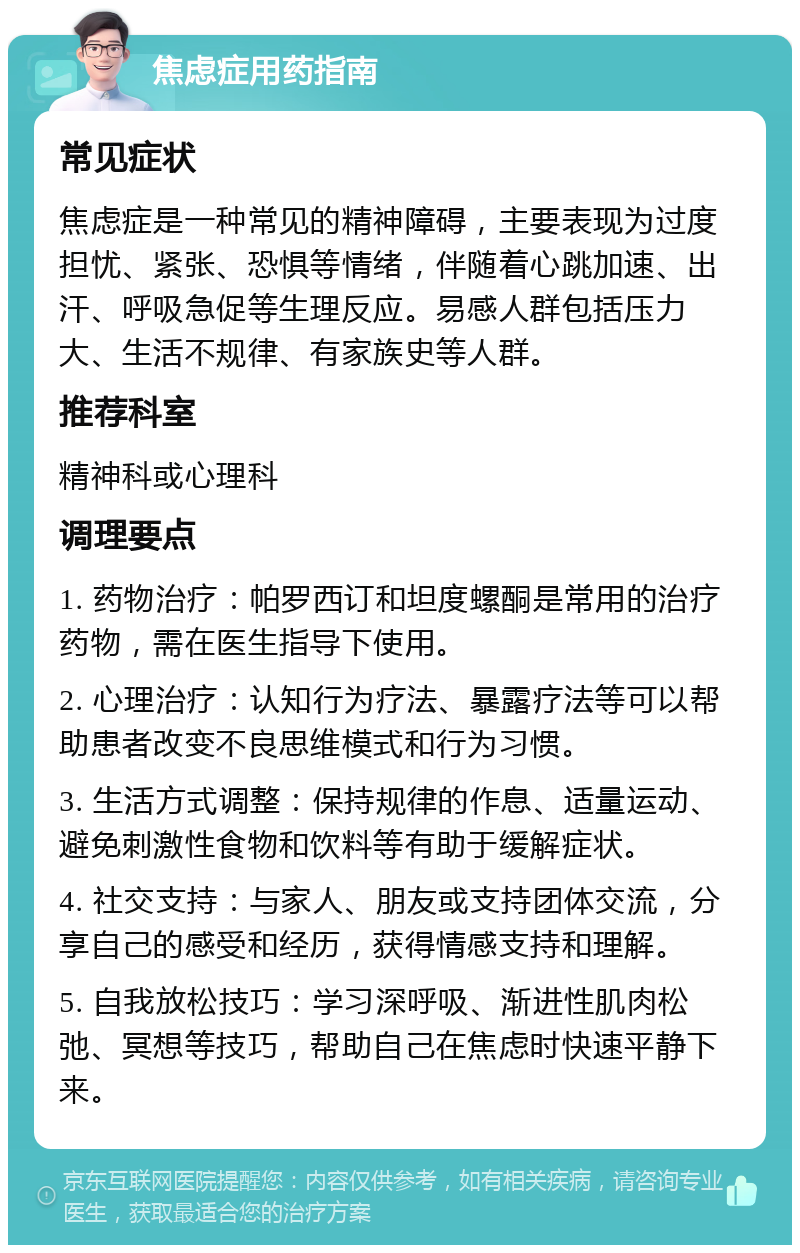 焦虑症用药指南 常见症状 焦虑症是一种常见的精神障碍，主要表现为过度担忧、紧张、恐惧等情绪，伴随着心跳加速、出汗、呼吸急促等生理反应。易感人群包括压力大、生活不规律、有家族史等人群。 推荐科室 精神科或心理科 调理要点 1. 药物治疗：帕罗西订和坦度螺酮是常用的治疗药物，需在医生指导下使用。 2. 心理治疗：认知行为疗法、暴露疗法等可以帮助患者改变不良思维模式和行为习惯。 3. 生活方式调整：保持规律的作息、适量运动、避免刺激性食物和饮料等有助于缓解症状。 4. 社交支持：与家人、朋友或支持团体交流，分享自己的感受和经历，获得情感支持和理解。 5. 自我放松技巧：学习深呼吸、渐进性肌肉松弛、冥想等技巧，帮助自己在焦虑时快速平静下来。