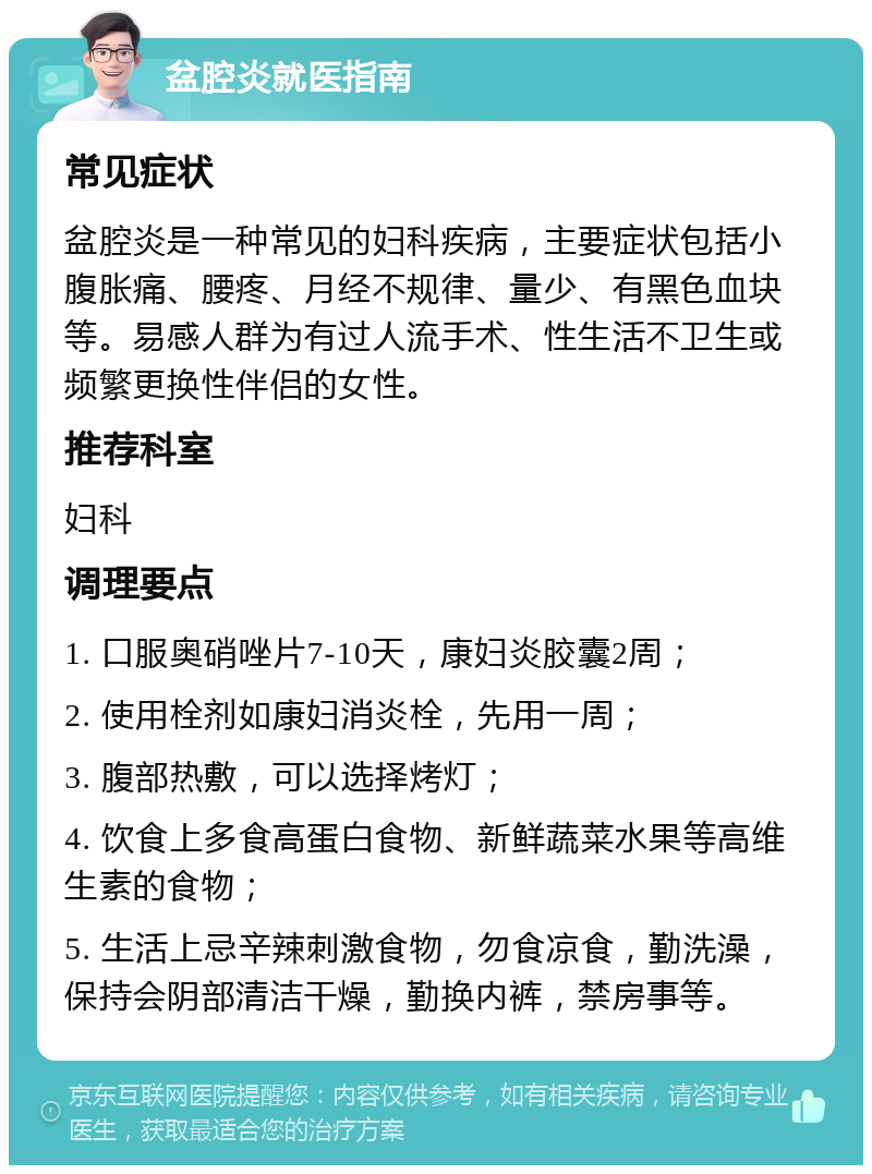 盆腔炎就医指南 常见症状 盆腔炎是一种常见的妇科疾病，主要症状包括小腹胀痛、腰疼、月经不规律、量少、有黑色血块等。易感人群为有过人流手术、性生活不卫生或频繁更换性伴侣的女性。 推荐科室 妇科 调理要点 1. 口服奥硝唑片7-10天，康妇炎胶囊2周； 2. 使用栓剂如康妇消炎栓，先用一周； 3. 腹部热敷，可以选择烤灯； 4. 饮食上多食高蛋白食物、新鲜蔬菜水果等高维生素的食物； 5. 生活上忌辛辣刺激食物，勿食凉食，勤洗澡，保持会阴部清洁干燥，勤换内裤，禁房事等。