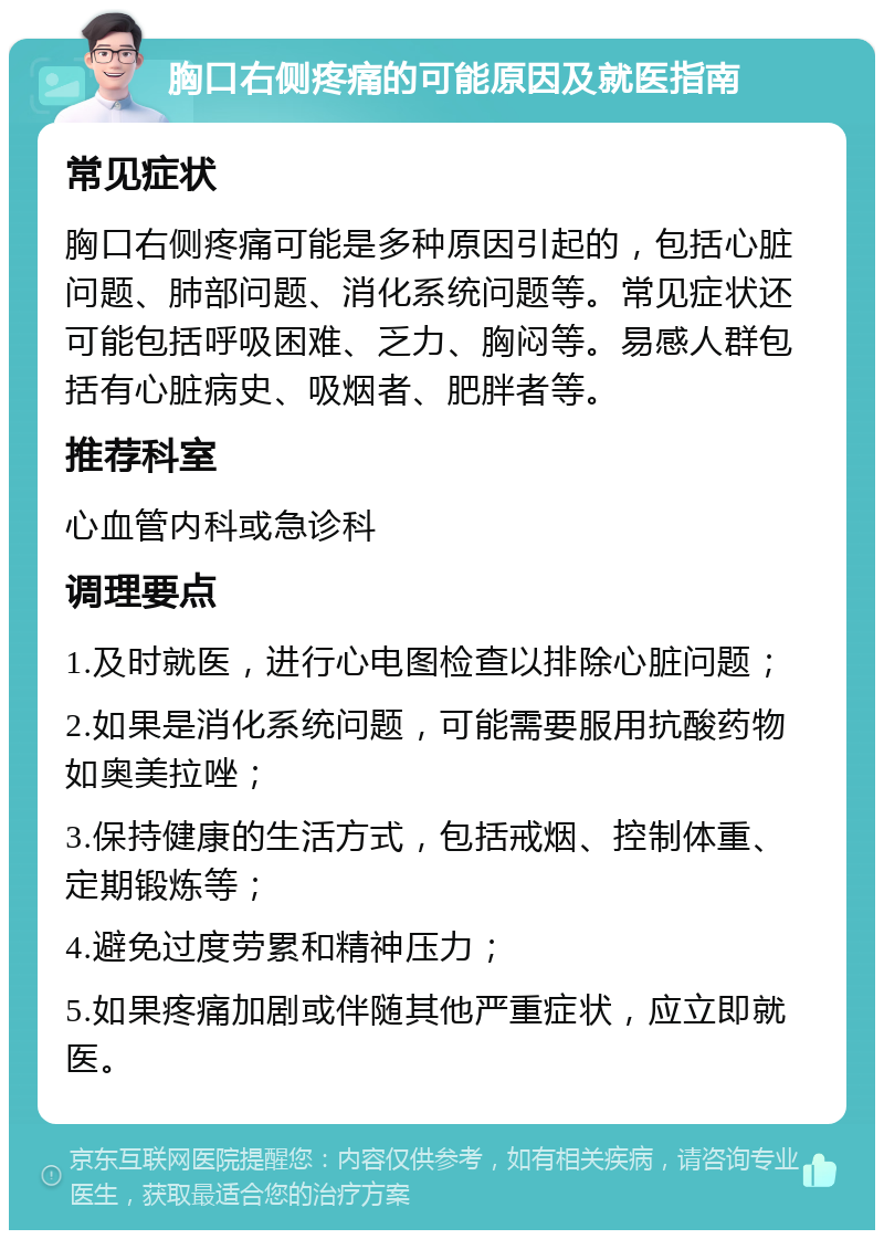 胸口右侧疼痛的可能原因及就医指南 常见症状 胸口右侧疼痛可能是多种原因引起的，包括心脏问题、肺部问题、消化系统问题等。常见症状还可能包括呼吸困难、乏力、胸闷等。易感人群包括有心脏病史、吸烟者、肥胖者等。 推荐科室 心血管内科或急诊科 调理要点 1.及时就医，进行心电图检查以排除心脏问题； 2.如果是消化系统问题，可能需要服用抗酸药物如奥美拉唑； 3.保持健康的生活方式，包括戒烟、控制体重、定期锻炼等； 4.避免过度劳累和精神压力； 5.如果疼痛加剧或伴随其他严重症状，应立即就医。