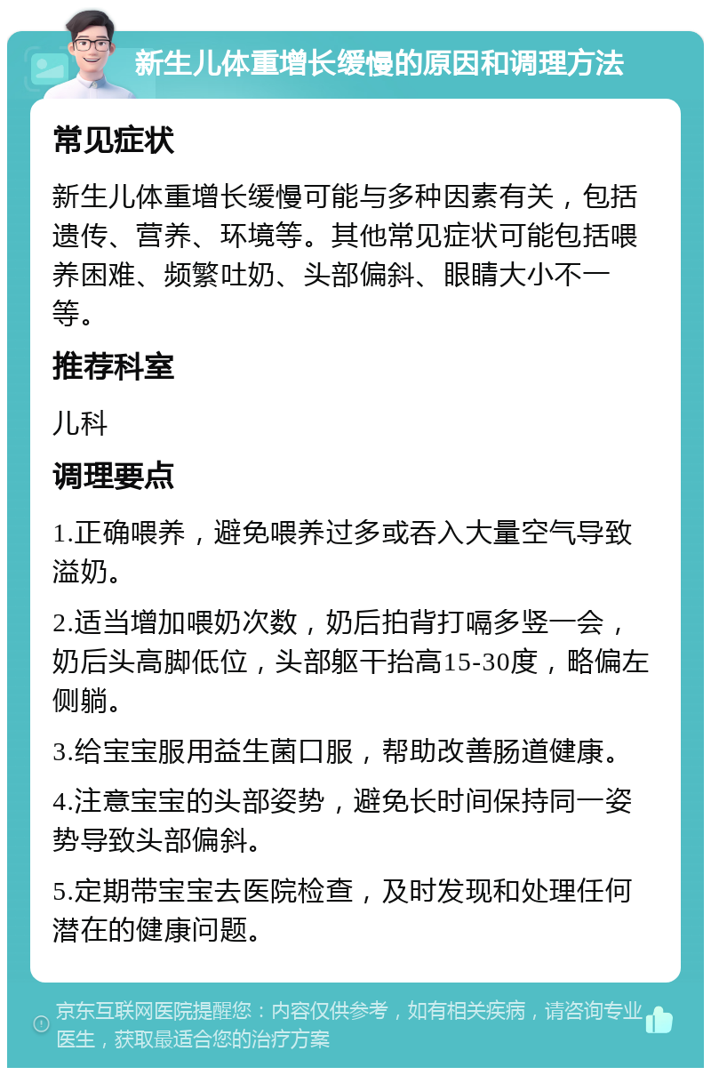 新生儿体重增长缓慢的原因和调理方法 常见症状 新生儿体重增长缓慢可能与多种因素有关，包括遗传、营养、环境等。其他常见症状可能包括喂养困难、频繁吐奶、头部偏斜、眼睛大小不一等。 推荐科室 儿科 调理要点 1.正确喂养，避免喂养过多或吞入大量空气导致溢奶。 2.适当增加喂奶次数，奶后拍背打嗝多竖一会，奶后头高脚低位，头部躯干抬高15-30度，略偏左侧躺。 3.给宝宝服用益生菌口服，帮助改善肠道健康。 4.注意宝宝的头部姿势，避免长时间保持同一姿势导致头部偏斜。 5.定期带宝宝去医院检查，及时发现和处理任何潜在的健康问题。