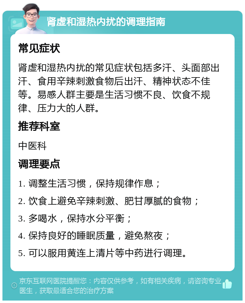 肾虚和湿热内扰的调理指南 常见症状 肾虚和湿热内扰的常见症状包括多汗、头面部出汗、食用辛辣刺激食物后出汗、精神状态不佳等。易感人群主要是生活习惯不良、饮食不规律、压力大的人群。 推荐科室 中医科 调理要点 1. 调整生活习惯，保持规律作息； 2. 饮食上避免辛辣刺激、肥甘厚腻的食物； 3. 多喝水，保持水分平衡； 4. 保持良好的睡眠质量，避免熬夜； 5. 可以服用黄连上清片等中药进行调理。