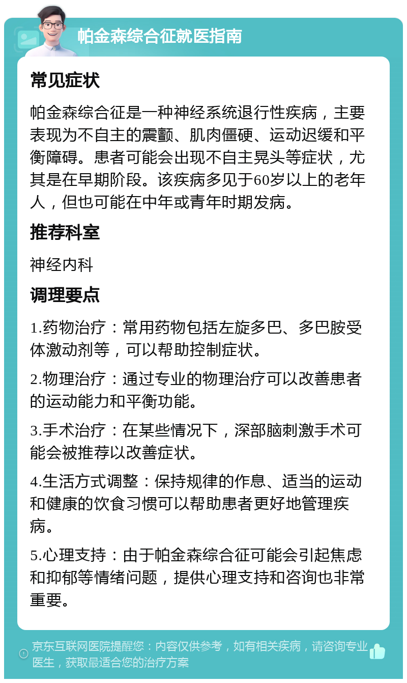 帕金森综合征就医指南 常见症状 帕金森综合征是一种神经系统退行性疾病，主要表现为不自主的震颤、肌肉僵硬、运动迟缓和平衡障碍。患者可能会出现不自主晃头等症状，尤其是在早期阶段。该疾病多见于60岁以上的老年人，但也可能在中年或青年时期发病。 推荐科室 神经内科 调理要点 1.药物治疗：常用药物包括左旋多巴、多巴胺受体激动剂等，可以帮助控制症状。 2.物理治疗：通过专业的物理治疗可以改善患者的运动能力和平衡功能。 3.手术治疗：在某些情况下，深部脑刺激手术可能会被推荐以改善症状。 4.生活方式调整：保持规律的作息、适当的运动和健康的饮食习惯可以帮助患者更好地管理疾病。 5.心理支持：由于帕金森综合征可能会引起焦虑和抑郁等情绪问题，提供心理支持和咨询也非常重要。