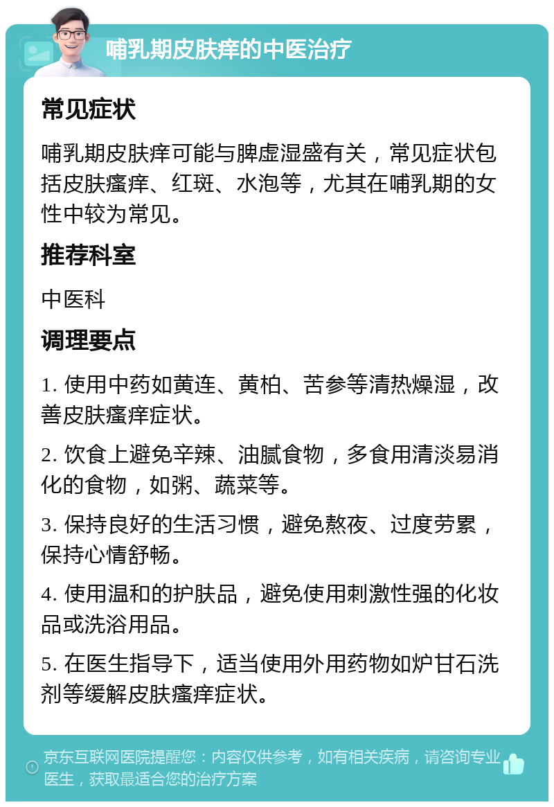 哺乳期皮肤痒的中医治疗 常见症状 哺乳期皮肤痒可能与脾虚湿盛有关，常见症状包括皮肤瘙痒、红斑、水泡等，尤其在哺乳期的女性中较为常见。 推荐科室 中医科 调理要点 1. 使用中药如黄连、黄柏、苦参等清热燥湿，改善皮肤瘙痒症状。 2. 饮食上避免辛辣、油腻食物，多食用清淡易消化的食物，如粥、蔬菜等。 3. 保持良好的生活习惯，避免熬夜、过度劳累，保持心情舒畅。 4. 使用温和的护肤品，避免使用刺激性强的化妆品或洗浴用品。 5. 在医生指导下，适当使用外用药物如炉甘石洗剂等缓解皮肤瘙痒症状。