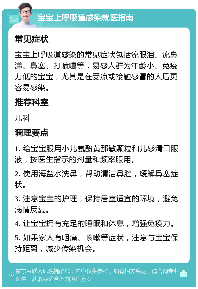 宝宝上呼吸道感染就医指南 常见症状 宝宝上呼吸道感染的常见症状包括流眼泪、流鼻涕、鼻塞、打喷嚏等，易感人群为年龄小、免疫力低的宝宝，尤其是在受凉或接触感冒的人后更容易感染。 推荐科室 儿科 调理要点 1. 给宝宝服用小儿氨酚黄那敏颗粒和儿感清口服液，按医生指示的剂量和频率服用。 2. 使用海盐水洗鼻，帮助清洁鼻腔，缓解鼻塞症状。 3. 注意宝宝的护理，保持居室适宜的环境，避免病情反复。 4. 让宝宝拥有充足的睡眠和休息，增强免疫力。 5. 如果家人有咽痛、咳嗽等症状，注意与宝宝保持距离，减少传染机会。