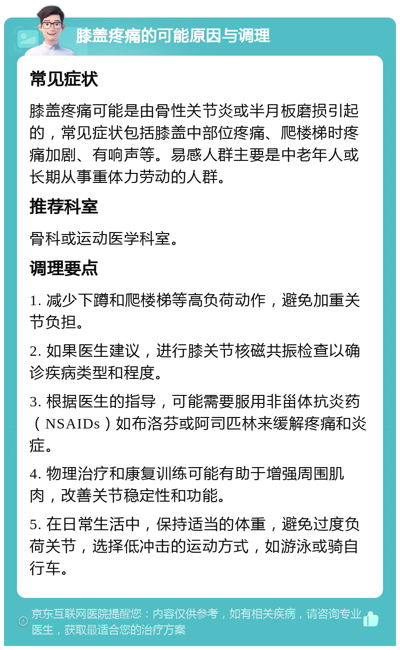 膝盖疼痛的可能原因与调理 常见症状 膝盖疼痛可能是由骨性关节炎或半月板磨损引起的，常见症状包括膝盖中部位疼痛、爬楼梯时疼痛加剧、有响声等。易感人群主要是中老年人或长期从事重体力劳动的人群。 推荐科室 骨科或运动医学科室。 调理要点 1. 减少下蹲和爬楼梯等高负荷动作，避免加重关节负担。 2. 如果医生建议，进行膝关节核磁共振检查以确诊疾病类型和程度。 3. 根据医生的指导，可能需要服用非甾体抗炎药（NSAIDs）如布洛芬或阿司匹林来缓解疼痛和炎症。 4. 物理治疗和康复训练可能有助于增强周围肌肉，改善关节稳定性和功能。 5. 在日常生活中，保持适当的体重，避免过度负荷关节，选择低冲击的运动方式，如游泳或骑自行车。