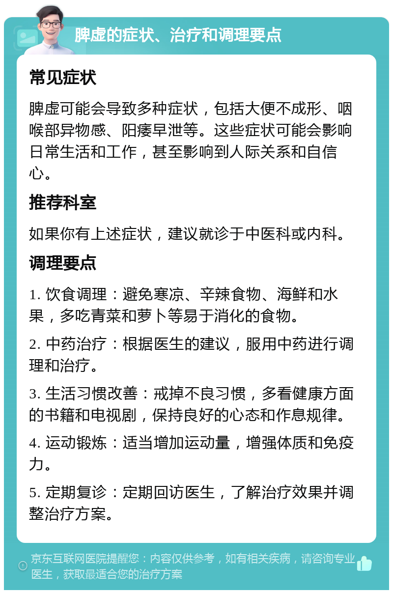 脾虚的症状、治疗和调理要点 常见症状 脾虚可能会导致多种症状，包括大便不成形、咽喉部异物感、阳痿早泄等。这些症状可能会影响日常生活和工作，甚至影响到人际关系和自信心。 推荐科室 如果你有上述症状，建议就诊于中医科或内科。 调理要点 1. 饮食调理：避免寒凉、辛辣食物、海鲜和水果，多吃青菜和萝卜等易于消化的食物。 2. 中药治疗：根据医生的建议，服用中药进行调理和治疗。 3. 生活习惯改善：戒掉不良习惯，多看健康方面的书籍和电视剧，保持良好的心态和作息规律。 4. 运动锻炼：适当增加运动量，增强体质和免疫力。 5. 定期复诊：定期回访医生，了解治疗效果并调整治疗方案。