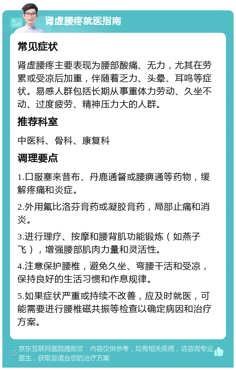 肾虚腰疼就医指南 常见症状 肾虚腰疼主要表现为腰部酸痛、无力，尤其在劳累或受凉后加重，伴随着乏力、头晕、耳鸣等症状。易感人群包括长期从事重体力劳动、久坐不动、过度疲劳、精神压力大的人群。 推荐科室 中医科、骨科、康复科 调理要点 1.口服塞来昔布、丹鹿通督或腰痹通等药物，缓解疼痛和炎症。 2.外用氟比洛芬膏药或凝胶膏药，局部止痛和消炎。 3.进行理疗、按摩和腰背肌功能锻炼（如燕子飞），增强腰部肌肉力量和灵活性。 4.注意保护腰椎，避免久坐、弯腰干活和受凉，保持良好的生活习惯和作息规律。 5.如果症状严重或持续不改善，应及时就医，可能需要进行腰椎磁共振等检查以确定病因和治疗方案。