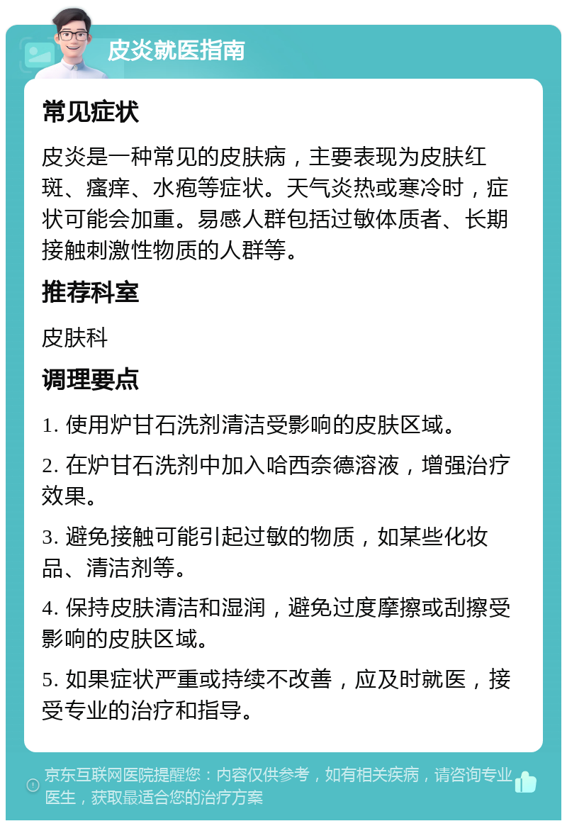 皮炎就医指南 常见症状 皮炎是一种常见的皮肤病，主要表现为皮肤红斑、瘙痒、水疱等症状。天气炎热或寒冷时，症状可能会加重。易感人群包括过敏体质者、长期接触刺激性物质的人群等。 推荐科室 皮肤科 调理要点 1. 使用炉甘石洗剂清洁受影响的皮肤区域。 2. 在炉甘石洗剂中加入哈西奈德溶液，增强治疗效果。 3. 避免接触可能引起过敏的物质，如某些化妆品、清洁剂等。 4. 保持皮肤清洁和湿润，避免过度摩擦或刮擦受影响的皮肤区域。 5. 如果症状严重或持续不改善，应及时就医，接受专业的治疗和指导。