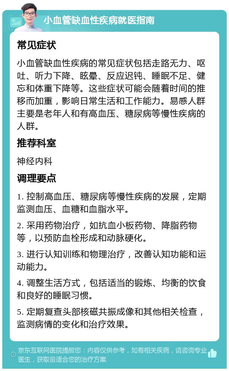 小血管缺血性疾病就医指南 常见症状 小血管缺血性疾病的常见症状包括走路无力、呕吐、听力下降、眩晕、反应迟钝、睡眠不足、健忘和体重下降等。这些症状可能会随着时间的推移而加重，影响日常生活和工作能力。易感人群主要是老年人和有高血压、糖尿病等慢性疾病的人群。 推荐科室 神经内科 调理要点 1. 控制高血压、糖尿病等慢性疾病的发展，定期监测血压、血糖和血脂水平。 2. 采用药物治疗，如抗血小板药物、降脂药物等，以预防血栓形成和动脉硬化。 3. 进行认知训练和物理治疗，改善认知功能和运动能力。 4. 调整生活方式，包括适当的锻炼、均衡的饮食和良好的睡眠习惯。 5. 定期复查头部核磁共振成像和其他相关检查，监测病情的变化和治疗效果。