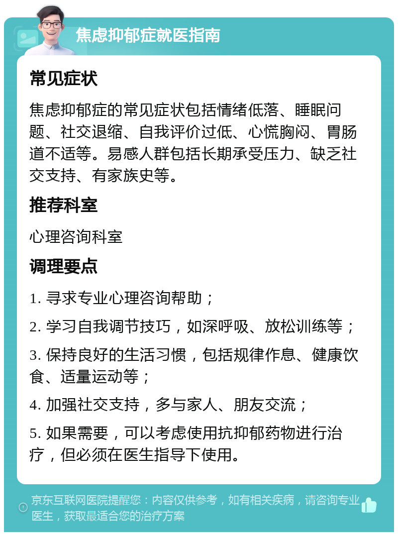 焦虑抑郁症就医指南 常见症状 焦虑抑郁症的常见症状包括情绪低落、睡眠问题、社交退缩、自我评价过低、心慌胸闷、胃肠道不适等。易感人群包括长期承受压力、缺乏社交支持、有家族史等。 推荐科室 心理咨询科室 调理要点 1. 寻求专业心理咨询帮助； 2. 学习自我调节技巧，如深呼吸、放松训练等； 3. 保持良好的生活习惯，包括规律作息、健康饮食、适量运动等； 4. 加强社交支持，多与家人、朋友交流； 5. 如果需要，可以考虑使用抗抑郁药物进行治疗，但必须在医生指导下使用。