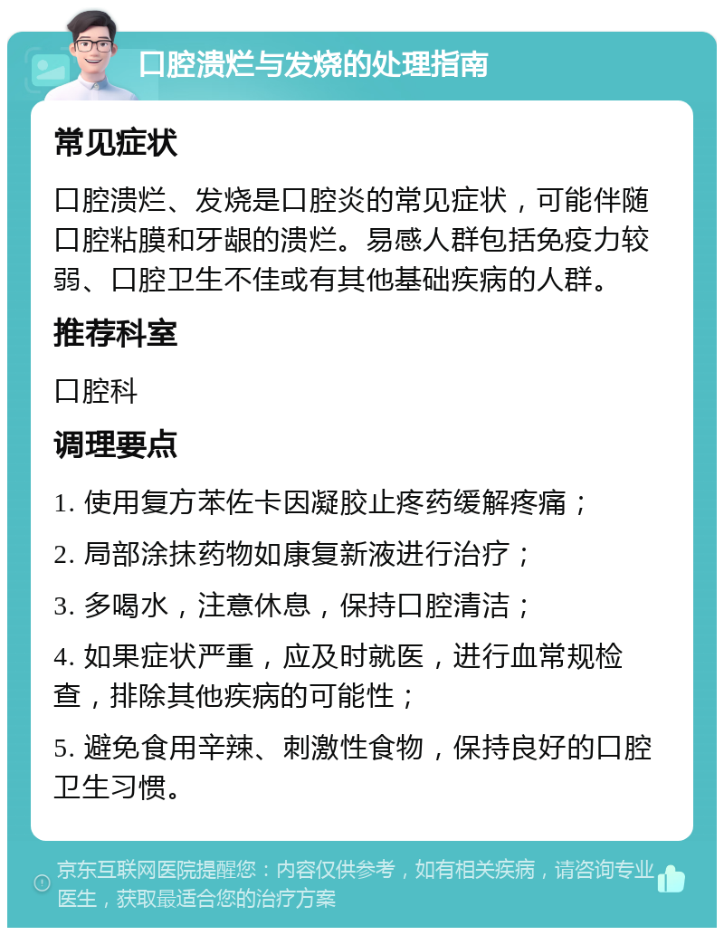 口腔溃烂与发烧的处理指南 常见症状 口腔溃烂、发烧是口腔炎的常见症状，可能伴随口腔粘膜和牙龈的溃烂。易感人群包括免疫力较弱、口腔卫生不佳或有其他基础疾病的人群。 推荐科室 口腔科 调理要点 1. 使用复方苯佐卡因凝胶止疼药缓解疼痛； 2. 局部涂抹药物如康复新液进行治疗； 3. 多喝水，注意休息，保持口腔清洁； 4. 如果症状严重，应及时就医，进行血常规检查，排除其他疾病的可能性； 5. 避免食用辛辣、刺激性食物，保持良好的口腔卫生习惯。