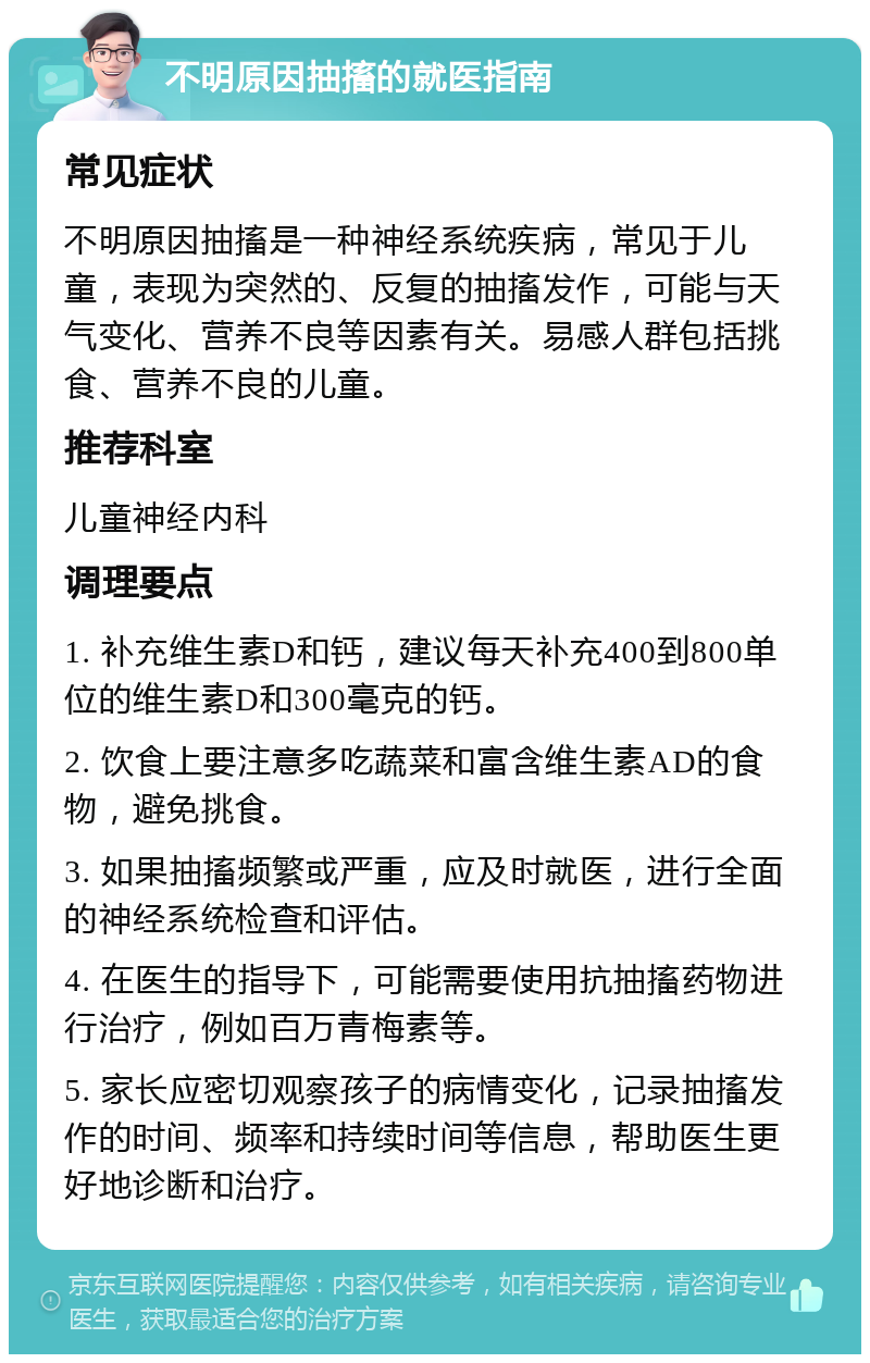 不明原因抽搐的就医指南 常见症状 不明原因抽搐是一种神经系统疾病，常见于儿童，表现为突然的、反复的抽搐发作，可能与天气变化、营养不良等因素有关。易感人群包括挑食、营养不良的儿童。 推荐科室 儿童神经内科 调理要点 1. 补充维生素D和钙，建议每天补充400到800单位的维生素D和300毫克的钙。 2. 饮食上要注意多吃蔬菜和富含维生素AD的食物，避免挑食。 3. 如果抽搐频繁或严重，应及时就医，进行全面的神经系统检查和评估。 4. 在医生的指导下，可能需要使用抗抽搐药物进行治疗，例如百万青梅素等。 5. 家长应密切观察孩子的病情变化，记录抽搐发作的时间、频率和持续时间等信息，帮助医生更好地诊断和治疗。