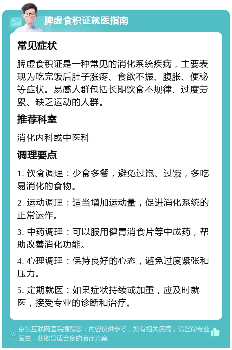 脾虚食积证就医指南 常见症状 脾虚食积证是一种常见的消化系统疾病，主要表现为吃完饭后肚子涨疼、食欲不振、腹胀、便秘等症状。易感人群包括长期饮食不规律、过度劳累、缺乏运动的人群。 推荐科室 消化内科或中医科 调理要点 1. 饮食调理：少食多餐，避免过饱、过饿，多吃易消化的食物。 2. 运动调理：适当增加运动量，促进消化系统的正常运作。 3. 中药调理：可以服用健胃消食片等中成药，帮助改善消化功能。 4. 心理调理：保持良好的心态，避免过度紧张和压力。 5. 定期就医：如果症状持续或加重，应及时就医，接受专业的诊断和治疗。