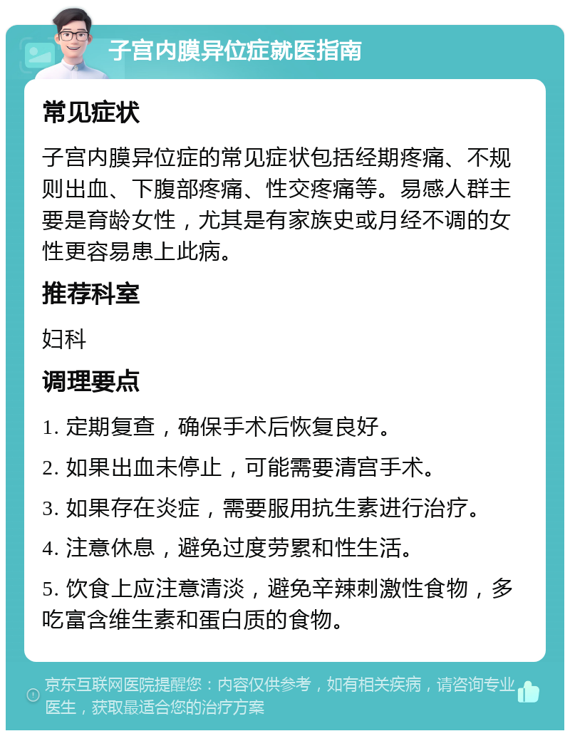 子宫内膜异位症就医指南 常见症状 子宫内膜异位症的常见症状包括经期疼痛、不规则出血、下腹部疼痛、性交疼痛等。易感人群主要是育龄女性，尤其是有家族史或月经不调的女性更容易患上此病。 推荐科室 妇科 调理要点 1. 定期复查，确保手术后恢复良好。 2. 如果出血未停止，可能需要清宫手术。 3. 如果存在炎症，需要服用抗生素进行治疗。 4. 注意休息，避免过度劳累和性生活。 5. 饮食上应注意清淡，避免辛辣刺激性食物，多吃富含维生素和蛋白质的食物。