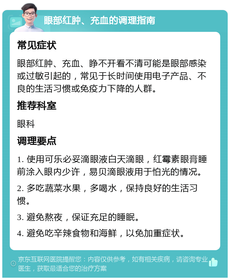 眼部红肿、充血的调理指南 常见症状 眼部红肿、充血、睁不开看不清可能是眼部感染或过敏引起的，常见于长时间使用电子产品、不良的生活习惯或免疫力下降的人群。 推荐科室 眼科 调理要点 1. 使用可乐必妥滴眼液白天滴眼，红霉素眼膏睡前涂入眼内少许，易贝滴眼液用于怕光的情况。 2. 多吃蔬菜水果，多喝水，保持良好的生活习惯。 3. 避免熬夜，保证充足的睡眠。 4. 避免吃辛辣食物和海鲜，以免加重症状。