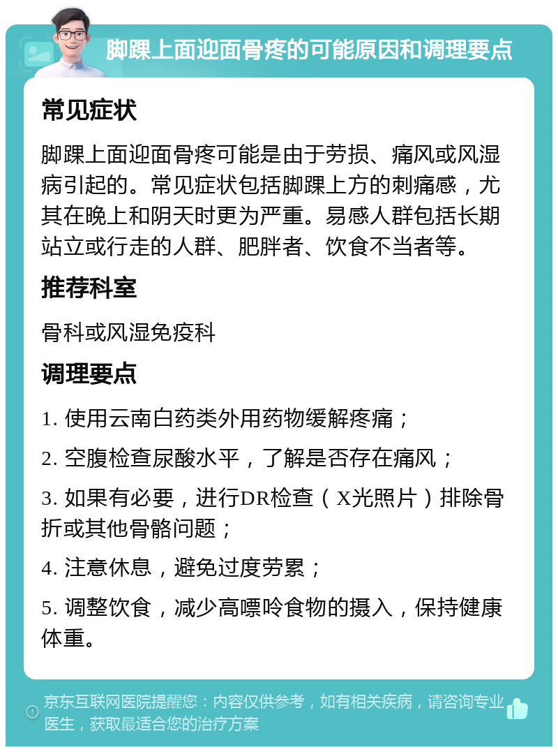 脚踝上面迎面骨疼的可能原因和调理要点 常见症状 脚踝上面迎面骨疼可能是由于劳损、痛风或风湿病引起的。常见症状包括脚踝上方的刺痛感，尤其在晚上和阴天时更为严重。易感人群包括长期站立或行走的人群、肥胖者、饮食不当者等。 推荐科室 骨科或风湿免疫科 调理要点 1. 使用云南白药类外用药物缓解疼痛； 2. 空腹检查尿酸水平，了解是否存在痛风； 3. 如果有必要，进行DR检查（X光照片）排除骨折或其他骨骼问题； 4. 注意休息，避免过度劳累； 5. 调整饮食，减少高嘌呤食物的摄入，保持健康体重。