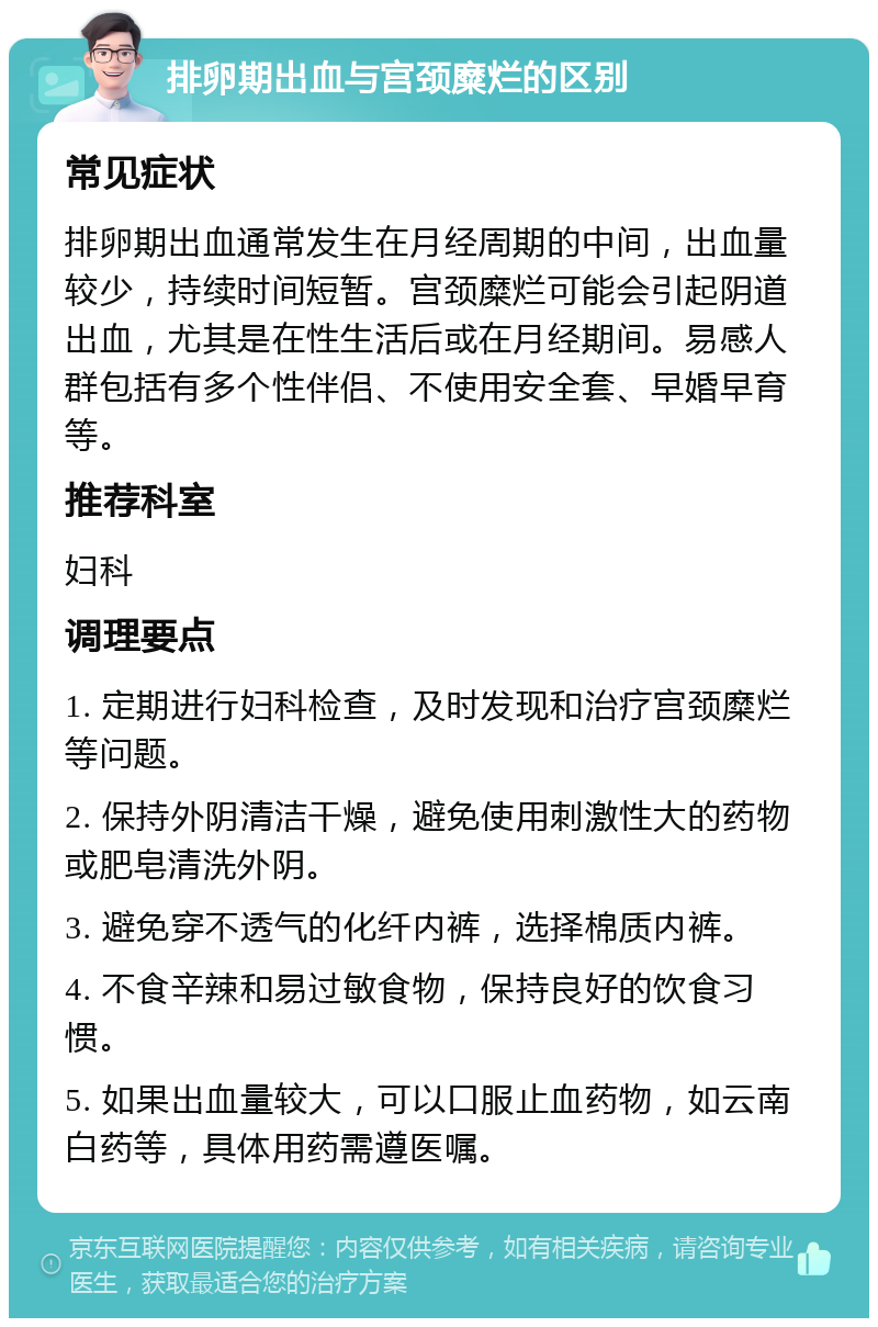 排卵期出血与宫颈糜烂的区别 常见症状 排卵期出血通常发生在月经周期的中间，出血量较少，持续时间短暂。宫颈糜烂可能会引起阴道出血，尤其是在性生活后或在月经期间。易感人群包括有多个性伴侣、不使用安全套、早婚早育等。 推荐科室 妇科 调理要点 1. 定期进行妇科检查，及时发现和治疗宫颈糜烂等问题。 2. 保持外阴清洁干燥，避免使用刺激性大的药物或肥皂清洗外阴。 3. 避免穿不透气的化纤内裤，选择棉质内裤。 4. 不食辛辣和易过敏食物，保持良好的饮食习惯。 5. 如果出血量较大，可以口服止血药物，如云南白药等，具体用药需遵医嘱。