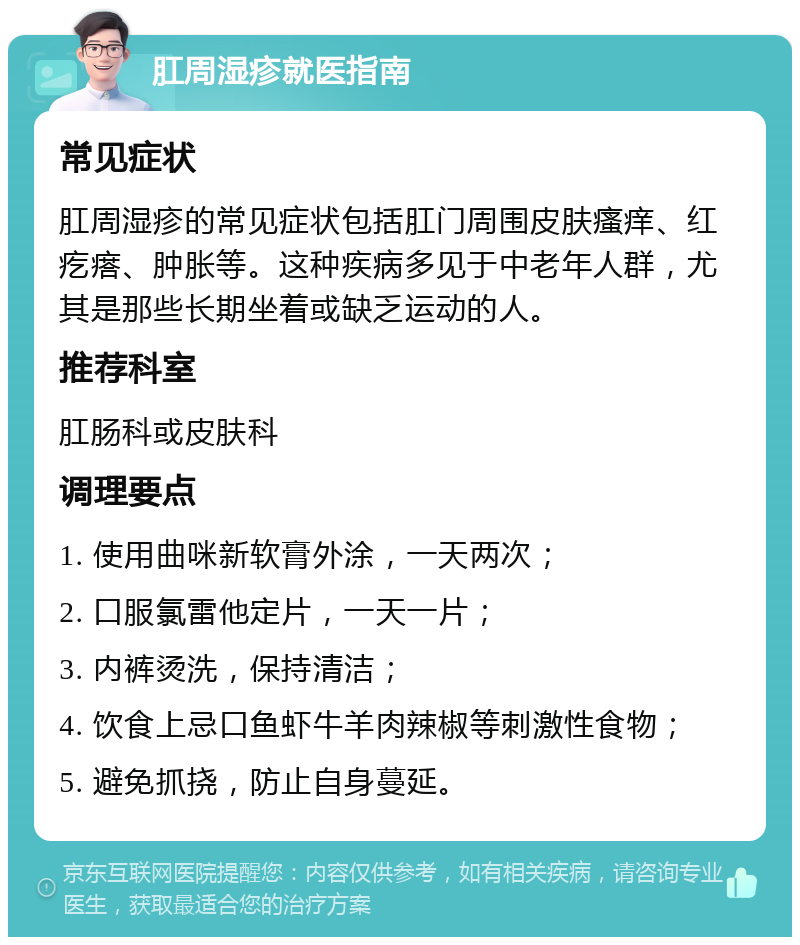 肛周湿疹就医指南 常见症状 肛周湿疹的常见症状包括肛门周围皮肤瘙痒、红疙瘩、肿胀等。这种疾病多见于中老年人群，尤其是那些长期坐着或缺乏运动的人。 推荐科室 肛肠科或皮肤科 调理要点 1. 使用曲咪新软膏外涂，一天两次； 2. 口服氯雷他定片，一天一片； 3. 内裤烫洗，保持清洁； 4. 饮食上忌口鱼虾牛羊肉辣椒等刺激性食物； 5. 避免抓挠，防止自身蔓延。