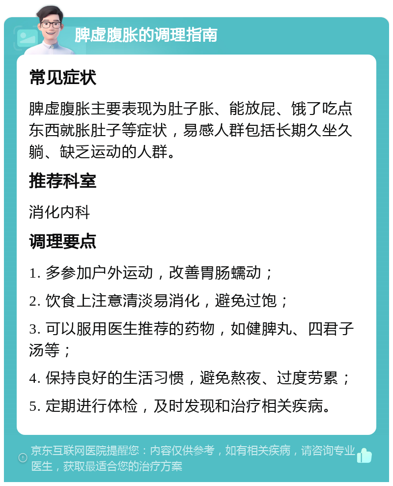 脾虚腹胀的调理指南 常见症状 脾虚腹胀主要表现为肚子胀、能放屁、饿了吃点东西就胀肚子等症状，易感人群包括长期久坐久躺、缺乏运动的人群。 推荐科室 消化内科 调理要点 1. 多参加户外运动，改善胃肠蠕动； 2. 饮食上注意清淡易消化，避免过饱； 3. 可以服用医生推荐的药物，如健脾丸、四君子汤等； 4. 保持良好的生活习惯，避免熬夜、过度劳累； 5. 定期进行体检，及时发现和治疗相关疾病。