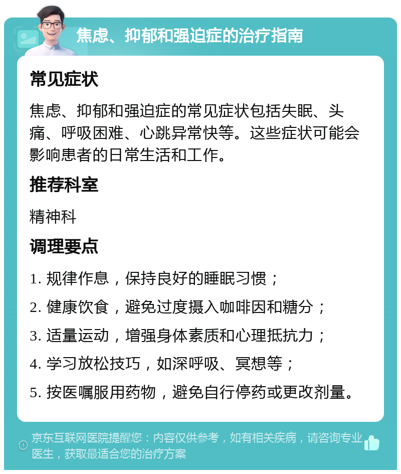 焦虑、抑郁和强迫症的治疗指南 常见症状 焦虑、抑郁和强迫症的常见症状包括失眠、头痛、呼吸困难、心跳异常快等。这些症状可能会影响患者的日常生活和工作。 推荐科室 精神科 调理要点 1. 规律作息，保持良好的睡眠习惯； 2. 健康饮食，避免过度摄入咖啡因和糖分； 3. 适量运动，增强身体素质和心理抵抗力； 4. 学习放松技巧，如深呼吸、冥想等； 5. 按医嘱服用药物，避免自行停药或更改剂量。