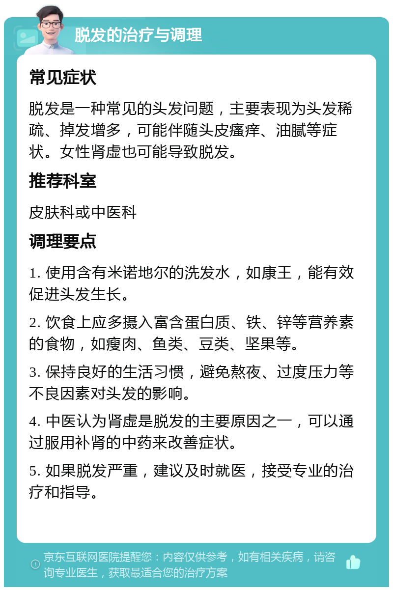 脱发的治疗与调理 常见症状 脱发是一种常见的头发问题，主要表现为头发稀疏、掉发增多，可能伴随头皮瘙痒、油腻等症状。女性肾虚也可能导致脱发。 推荐科室 皮肤科或中医科 调理要点 1. 使用含有米诺地尔的洗发水，如康王，能有效促进头发生长。 2. 饮食上应多摄入富含蛋白质、铁、锌等营养素的食物，如瘦肉、鱼类、豆类、坚果等。 3. 保持良好的生活习惯，避免熬夜、过度压力等不良因素对头发的影响。 4. 中医认为肾虚是脱发的主要原因之一，可以通过服用补肾的中药来改善症状。 5. 如果脱发严重，建议及时就医，接受专业的治疗和指导。