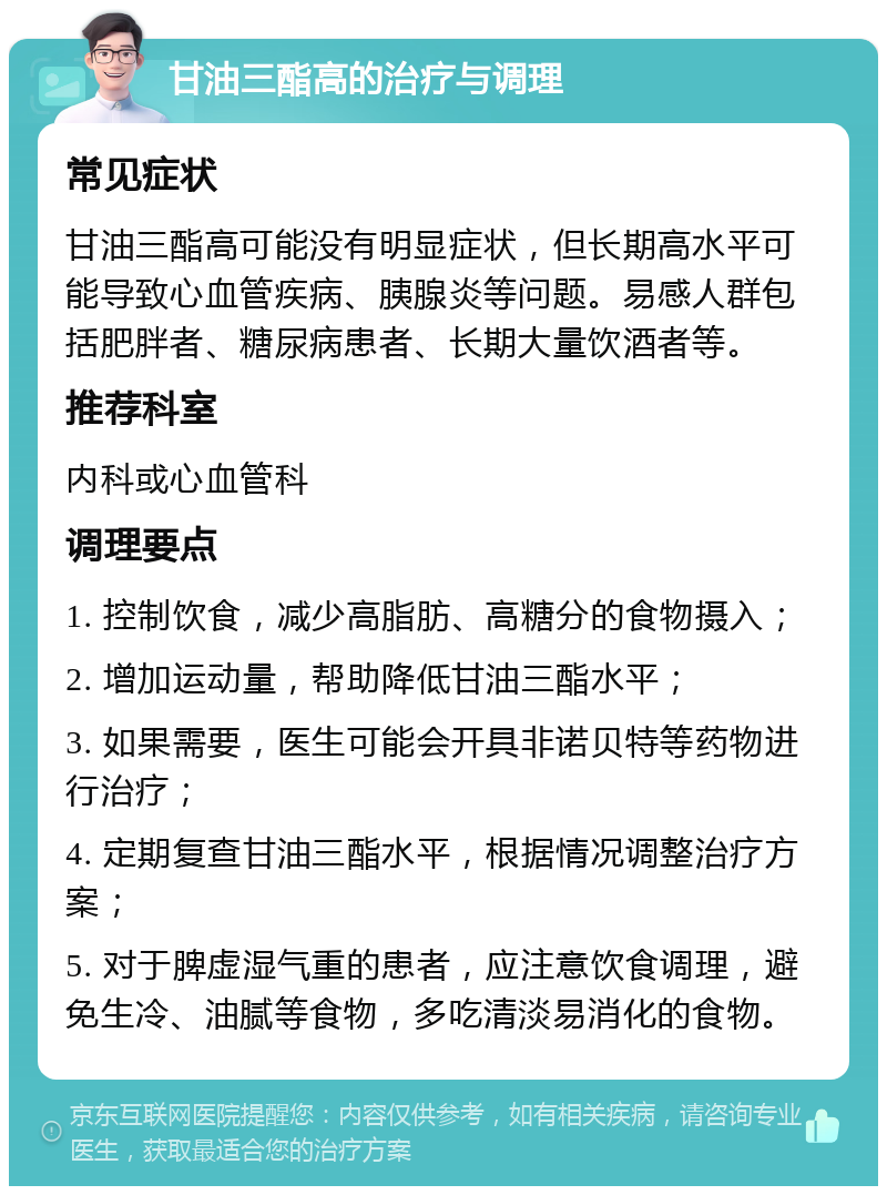 甘油三酯高的治疗与调理 常见症状 甘油三酯高可能没有明显症状，但长期高水平可能导致心血管疾病、胰腺炎等问题。易感人群包括肥胖者、糖尿病患者、长期大量饮酒者等。 推荐科室 内科或心血管科 调理要点 1. 控制饮食，减少高脂肪、高糖分的食物摄入； 2. 增加运动量，帮助降低甘油三酯水平； 3. 如果需要，医生可能会开具非诺贝特等药物进行治疗； 4. 定期复查甘油三酯水平，根据情况调整治疗方案； 5. 对于脾虚湿气重的患者，应注意饮食调理，避免生冷、油腻等食物，多吃清淡易消化的食物。