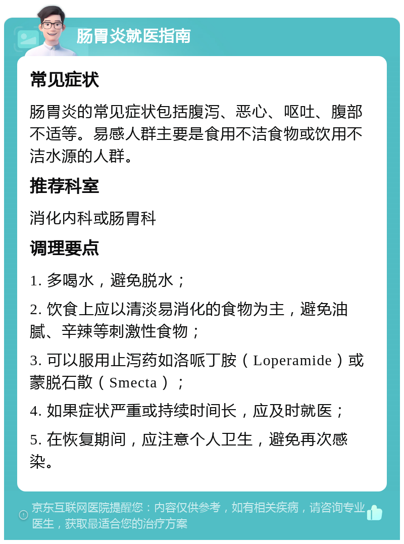 肠胃炎就医指南 常见症状 肠胃炎的常见症状包括腹泻、恶心、呕吐、腹部不适等。易感人群主要是食用不洁食物或饮用不洁水源的人群。 推荐科室 消化内科或肠胃科 调理要点 1. 多喝水，避免脱水； 2. 饮食上应以清淡易消化的食物为主，避免油腻、辛辣等刺激性食物； 3. 可以服用止泻药如洛哌丁胺（Loperamide）或蒙脱石散（Smecta）； 4. 如果症状严重或持续时间长，应及时就医； 5. 在恢复期间，应注意个人卫生，避免再次感染。