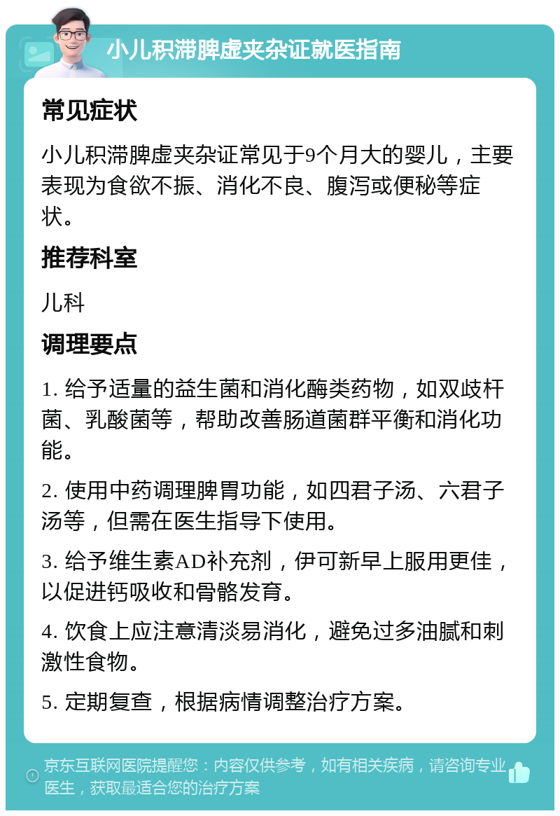 小儿积滞脾虚夹杂证就医指南 常见症状 小儿积滞脾虚夹杂证常见于9个月大的婴儿，主要表现为食欲不振、消化不良、腹泻或便秘等症状。 推荐科室 儿科 调理要点 1. 给予适量的益生菌和消化酶类药物，如双歧杆菌、乳酸菌等，帮助改善肠道菌群平衡和消化功能。 2. 使用中药调理脾胃功能，如四君子汤、六君子汤等，但需在医生指导下使用。 3. 给予维生素AD补充剂，伊可新早上服用更佳，以促进钙吸收和骨骼发育。 4. 饮食上应注意清淡易消化，避免过多油腻和刺激性食物。 5. 定期复查，根据病情调整治疗方案。