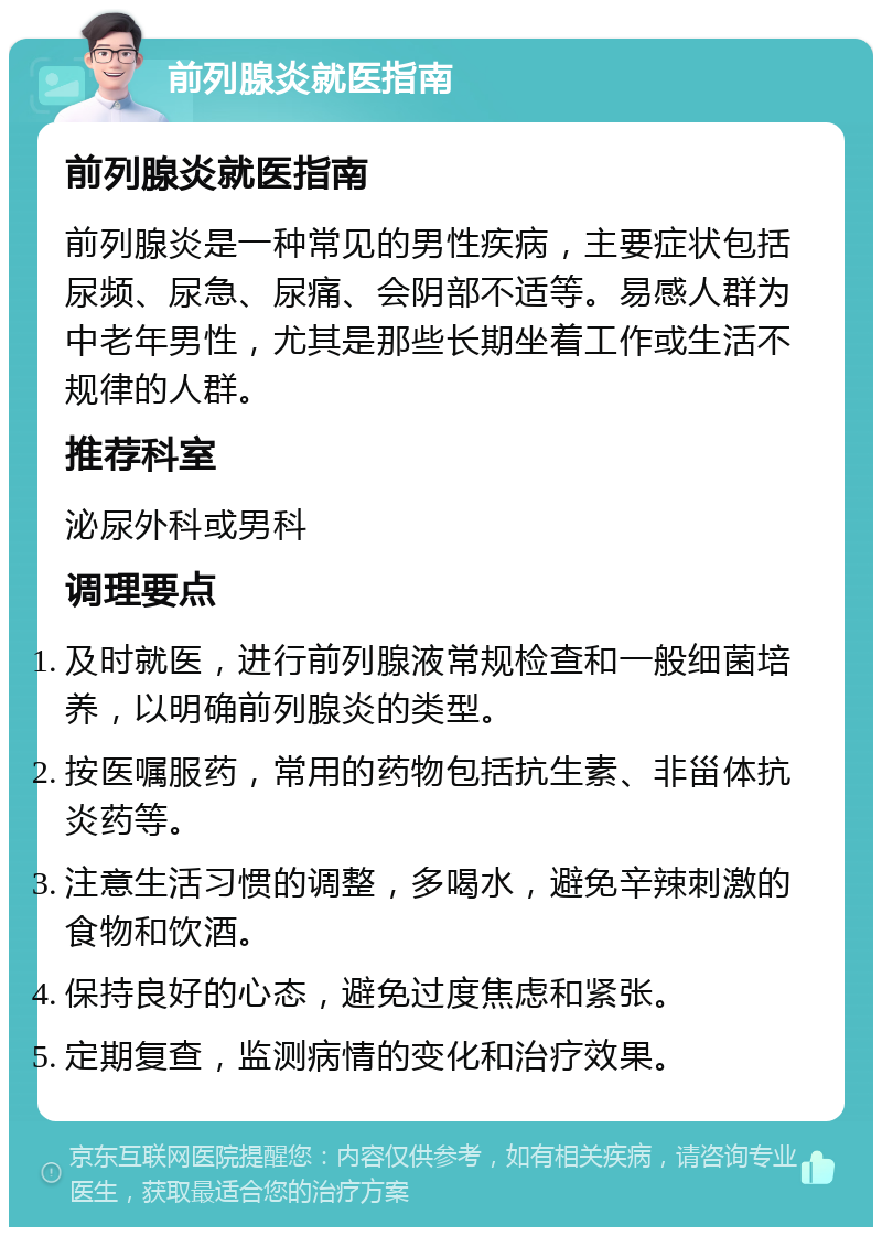 前列腺炎就医指南 前列腺炎就医指南 前列腺炎是一种常见的男性疾病，主要症状包括尿频、尿急、尿痛、会阴部不适等。易感人群为中老年男性，尤其是那些长期坐着工作或生活不规律的人群。 推荐科室 泌尿外科或男科 调理要点 及时就医，进行前列腺液常规检查和一般细菌培养，以明确前列腺炎的类型。 按医嘱服药，常用的药物包括抗生素、非甾体抗炎药等。 注意生活习惯的调整，多喝水，避免辛辣刺激的食物和饮酒。 保持良好的心态，避免过度焦虑和紧张。 定期复查，监测病情的变化和治疗效果。